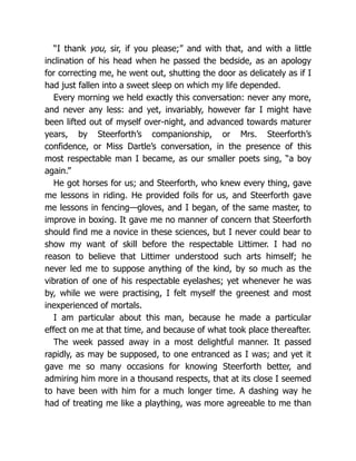 “I thank you, sir, if you please;” and with that, and with a little
inclination of his head when he passed the bedside, as an apology
for correcting me, he went out, shutting the door as delicately as if I
had just fallen into a sweet sleep on which my life depended.
Every morning we held exactly this conversation: never any more,
and never any less: and yet, invariably, however far I might have
been lifted out of myself over-night, and advanced towards maturer
years, by Steerforth’s companionship, or Mrs. Steerforth’s
confidence, or Miss Dartle’s conversation, in the presence of this
most respectable man I became, as our smaller poets sing, “a boy
again.”
He got horses for us; and Steerforth, who knew every thing, gave
me lessons in riding. He provided foils for us, and Steerforth gave
me lessons in fencing—gloves, and I began, of the same master, to
improve in boxing. It gave me no manner of concern that Steerforth
should find me a novice in these sciences, but I never could bear to
show my want of skill before the respectable Littimer. I had no
reason to believe that Littimer understood such arts himself; he
never led me to suppose anything of the kind, by so much as the
vibration of one of his respectable eyelashes; yet whenever he was
by, while we were practising, I felt myself the greenest and most
inexperienced of mortals.
I am particular about this man, because he made a particular
effect on me at that time, and because of what took place thereafter.
The week passed away in a most delightful manner. It passed
rapidly, as may be supposed, to one entranced as I was; and yet it
gave me so many occasions for knowing Steerforth better, and
admiring him more in a thousand respects, that at its close I seemed
to have been with him for a much longer time. A dashing way he
had of treating me like a plaything, was more agreeable to me than
 