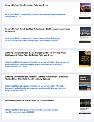 Vmware Horizon View Essentials Peter Von Oven
https://ebookbell.com/product/vmware-horizon-view-essentials-peter-
von-oven-6676722
Vmware Horizon View 6 Desktop Virtualization Cookbook Jason Ventresco
Ventresco J
https://ebookbell.com/product/vmware-horizon-view-6-desktop-
virtualization-cookbook-jason-ventresco-ventresco-j-6568990
Mastering Vmware Horizon 8 An Advanced Guide To Delivering Virtual
Desktops And Virtual Apps 1st Edition Peter Von Oven
https://ebookbell.com/product/mastering-vmware-horizon-8-an-advanced-
guide-to-delivering-virtual-desktops-and-virtual-apps-1st-edition-
peter-von-oven-36179204
Mastering Vmware Horizon 78 Master Desktop Virtualization To Optimize
Your End User Third Peter Von Oven Barry Coombs
https://ebookbell.com/product/mastering-vmware-horizon-78-master-
desktop-virtualization-to-optimize-your-end-user-third-peter-von-oven-
barry-coombs-42664274
Implementing Vmware Horizon View 52 Jason Ventresco
https://ebookbell.com/product/implementing-vmware-horizon-
view-52-jason-ventresco-4449458
 