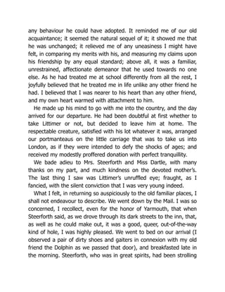 any behaviour he could have adopted. It reminded me of our old
acquaintance; it seemed the natural sequel of it; it showed me that
he was unchanged; it relieved me of any uneasiness I might have
felt, in comparing my merits with his, and measuring my claims upon
his friendship by any equal standard; above all, it was a familiar,
unrestrained, affectionate demeanor that he used towards no one
else. As he had treated me at school differently from all the rest, I
joyfully believed that he treated me in life unlike any other friend he
had. I believed that I was nearer to his heart than any other friend,
and my own heart warmed with attachment to him.
He made up his mind to go with me into the country, and the day
arrived for our departure. He had been doubtful at first whether to
take Littimer or not, but decided to leave him at home. The
respectable creature, satisfied with his lot whatever it was, arranged
our portmanteaus on the little carriage that was to take us into
London, as if they were intended to defy the shocks of ages; and
received my modestly proffered donation with perfect tranquillity.
We bade adieu to Mrs. Steerforth and Miss Dartle, with many
thanks on my part, and much kindness on the devoted mother’s.
The last thing I saw was Littimer’s unruffled eye; fraught, as I
fancied, with the silent conviction that I was very young indeed.
What I felt, in returning so auspiciously to the old familiar places, I
shall not endeavour to describe. We went down by the Mail. I was so
concerned, I recollect, even for the honor of Yarmouth, that when
Steerforth said, as we drove through its dark streets to the inn, that,
as well as he could make out, it was a good, queer, out-of-the-way
kind of hole, I was highly pleased. We went to bed on our arrival (I
observed a pair of dirty shoes and gaiters in connexion with my old
friend the Dolphin as we passed that door), and breakfasted late in
the morning. Steerforth, who was in great spirits, had been strolling
 