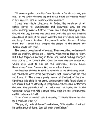 “I’ll come anywhere you like,” said Steerforth, “or do anything you
like. Tell me where to come to; and in two hours I’ll produce myself
in any state you please, sentimental or comical.”
I gave him minute directions for finding the residence of Mr.
Barkis, carrier to Blunderstone and elsewhere, and, on this
understanding, went out alone. There was a sharp bracing air; the
ground was dry; the sea was crisp and clear; the sun was diffusing
abundance of light, if not much warmth; and everything was fresh
and lively. I was so fresh and lively myself, in the pleasure of being
there, that I could have stopped the people in the streets and
shaken hands with them.
The streets looked small, of course. The streets that we have only
seen as children, always do, I believe, when we go back to them.
But I had forgotten nothing in them, and found nothing changed,
until I came to Mr. Omer’s shop. Omer and Joram was now written up,
where Omer used to be; but the inscription, Draper, Tailor,
Haberdasher, Funeral Furnisher, &c., remained as it was.
My footsteps seemed to tend so naturally to the shop-door, after I
had read these words from over the way, that I went across the road
and looked in. There was a pretty woman at the back of the shop,
dancing a little child in her arms, while another little fellow clung to
her apron. I had no difficulty in recognising either Minnie or Minnie’s
children. The glass-door of the parlor was not open; but in the
workshop across the yard I could faintly hear the old tune playing,
as if it had never left off.
“Is Mr. Omer at home?” said I, entering. “I should like to see him,
for a moment, if he is.”
“Oh yes, sir, he is at home,” said Minnie; “this weather don’t suit
his asthma out of doors. Joe, call your grandfather!”
 