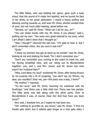 The little fellow, who was holding her apron, gave such a lusty
shout, that the sound of it made him bashful, and he buried his face
in her skirts, to her great admiration. I heard a heavy puffing and
blowing coming towards us, and soon Mr. Omer, shorter-winded than
of yore, but not much older-looking, stood before me.
“Servant, sir,” said Mr. Omer. “What can I do for you, sir?”
“You can shake hands with me, Mr. Omer, if you please,” said I,
putting out my own. “You were very good-natured to me once, when
I am afraid I didn’t show that I thought so.”
“Was I though?” returned the old man. “I’m glad to hear it, but I
don’t remember when. Are you sure it was me?”
“Quite.”
“I think my memory has got as short as my breath,” said Mr. Omer,
looking at me and shaking his head; “for I don’t remember you.”
“Don’t you remember your coming to the coach to meet me, and
my having breakfast here, and our riding out to Blunderstone
together: you, and I, and Mrs. Joram, and Mr. Joram too—who
wasn’t her husband then?”
“Why, Lord bless my soul!” exclaimed Mr. Omer, after being thrown
by his surprise into a fit of coughing, “you don’t say so! Minnie, my
dear, you recollect? Dear me, yes—the party was a lady, I think?”
“My mother,” I rejoined.
“To—be—sure,” said Mr. Omer, touching my waistcoat with his
forefinger, “and there was a little child too! There was two parties.
The little party was laid along with the other party. Over at
Blunderstone it was, of course. Dear me! And how have you been
since?”
Very well, I thanked him, as I hoped he had been too.
“Oh! nothing to grumble at, you know,” said Mr. Omer. “I find my
breath gets short, but it seldom gets longer as a man gets older. I
 