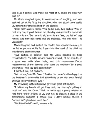 take it as it comes, and make the most of it. That’s the best way,
ain’t it?”
Mr. Omer coughed again, in consequence of laughing, and was
assisted out of his fit by his daughter, who now stood close beside
us, dancing her smallest child on the counter.
“Dear me!” said Mr. Omer. “Yes, to be sure. Two parties! Why, in
that very ride, if you’ll believe me, the day was named for my Minnie
to marry Joram. ‘Do name it, sir,’ says Joram. ‘Yes, do, father,’ says
Minnie. And now he’s come into the business. And look here! The
youngest!”
Minnie laughed, and stroked her banded hair upon her temples, as
her father put one of his fat fingers into the hand of the child she
was dancing on the counter.
“Two parties, of course!” said Mr. Omer, nodding his head
retrospectively. “Ex-actly so! And Joram’s at work, at this minute, on
a grey one with silver nails, not this measurement”—the
measurement of the dancing child upon the counter—“by a good
two inches.—Will you take something?”
I thanked him, but declined.
“Let me see,” said Mr. Omer. “Barkis’s the carrier’s wife—Peggotty’s
the boatman’s sister—she had something to do with your family?
She was in service there, sure?”
My answering in the affirmative gave him great satisfaction.
“I believe my breath will get long next, my memory’s getting so
much so,” said Mr. Omer. “Well, sir, we’ve got a young relation of
hers here, under articles to us, that has as elegant a taste in the
dressmaking business—I assure you I don’t believe there’s a
Duchess in England can touch her.”
“Not little Em’ly?” said I, involuntarily.
 