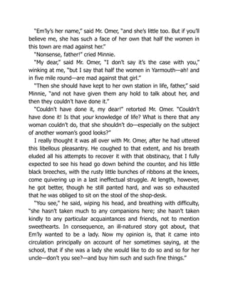 “Em’ly’s her name,” said Mr. Omer, “and she’s little too. But if you’ll
believe me, she has such a face of her own that half the women in
this town are mad against her.”
“Nonsense, father!” cried Minnie.
“My dear,” said Mr. Omer, “I don’t say it’s the case with you,”
winking at me, “but I say that half the women in Yarmouth—ah! and
in five mile round—are mad against that girl.”
“Then she should have kept to her own station in life, father,” said
Minnie, “and not have given them any hold to talk about her, and
then they couldn’t have done it.”
“Couldn’t have done it, my dear!” retorted Mr. Omer. “Couldn’t
have done it! Is that your knowledge of life? What is there that any
woman couldn’t do, that she shouldn’t do—especially on the subject
of another woman’s good looks?”
I really thought it was all over with Mr. Omer, after he had uttered
this libellous pleasantry. He coughed to that extent, and his breath
eluded all his attempts to recover it with that obstinacy, that I fully
expected to see his head go down behind the counter, and his little
black breeches, with the rusty little bunches of ribbons at the knees,
come quivering up in a last ineffectual struggle. At length, however,
he got better, though he still panted hard, and was so exhausted
that he was obliged to sit on the stool of the shop-desk.
“You see,” he said, wiping his head, and breathing with difficulty,
“she hasn’t taken much to any companions here; she hasn’t taken
kindly to any particular acquaintances and friends, not to mention
sweethearts. In consequence, an ill-natured story got about, that
Em’ly wanted to be a lady. Now my opinion is, that it came into
circulation principally on account of her sometimes saying, at the
school, that if she was a lady she would like to do so and so for her
uncle—don’t you see?—and buy him such and such fine things.”
 