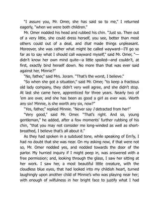 “I assure you, Mr. Omer, she has said so to me,” I returned
eagerly, “when we were both children.”
Mr. Omer nodded his head and rubbed his chin. “Just so. Then out
of a very little, she could dress herself, you see, better than most
others could out of a deal, and that made things unpleasant.
Moreover, she was rather what might be called wayward—I’ll go so
far as to say what I should call wayward myself,” said Mr. Omer, “—
didn’t know her own mind quite—a little spoiled—and couldn’t, at
first, exactly bind herself down. No more than that was ever said
against her, Minnie?”
“No, father,” said Mrs. Joram. “That’s the worst, I believe.”
“So when she got a situation,” said Mr. Omer, “to keep a fractious
old lady company, they didn’t very well agree, and she didn’t stop.
At last she came here, apprenticed for three years. Nearly two of
’em are over, and she has been as good a girl as ever was. Worth
any six! Minnie, is she worth any six, now?”
“Yes, father,” replied Minnie. “Never say I detracted from her!”
“Very good,” said Mr. Omer. “That’s right. And so, young
gentleman,” he added, after a few moments’ further rubbing of his
chin, “that you may not consider me long-winded as well as short-
breathed, I believe that’s all about it.”
As they had spoken in a subdued tone, while speaking of Em’ly, I
had no doubt that she was near. On my asking now, if that were not
so, Mr. Omer nodded yes, and nodded towards the door of the
parlor. My hurried inquiry if I might peep in, was answered with a
free permission; and, looking through the glass, I saw her sitting at
her work. I saw her, a most beautiful little creature, with the
cloudless blue eyes, that had looked into my childish heart, turned
laughingly upon another child of Minnie’s who was playing near her;
with enough of wilfulness in her bright face to justify what I had
 