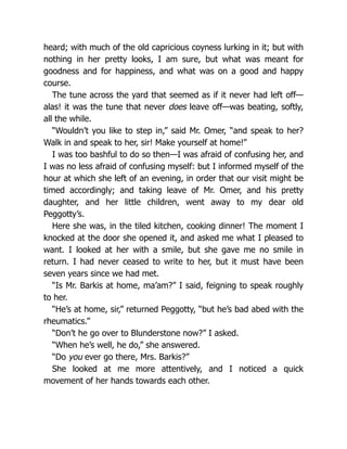 heard; with much of the old capricious coyness lurking in it; but with
nothing in her pretty looks, I am sure, but what was meant for
goodness and for happiness, and what was on a good and happy
course.
The tune across the yard that seemed as if it never had left off—
alas! it was the tune that never does leave off—was beating, softly,
all the while.
“Wouldn’t you like to step in,” said Mr. Omer, “and speak to her?
Walk in and speak to her, sir! Make yourself at home!”
I was too bashful to do so then—I was afraid of confusing her, and
I was no less afraid of confusing myself: but I informed myself of the
hour at which she left of an evening, in order that our visit might be
timed accordingly; and taking leave of Mr. Omer, and his pretty
daughter, and her little children, went away to my dear old
Peggotty’s.
Here she was, in the tiled kitchen, cooking dinner! The moment I
knocked at the door she opened it, and asked me what I pleased to
want. I looked at her with a smile, but she gave me no smile in
return. I had never ceased to write to her, but it must have been
seven years since we had met.
“Is Mr. Barkis at home, ma’am?” I said, feigning to speak roughly
to her.
“He’s at home, sir,” returned Peggotty, “but he’s bad abed with the
rheumatics.”
“Don’t he go over to Blunderstone now?” I asked.
“When he’s well, he do,” she answered.
“Do you ever go there, Mrs. Barkis?”
She looked at me more attentively, and I noticed a quick
movement of her hands towards each other.
 