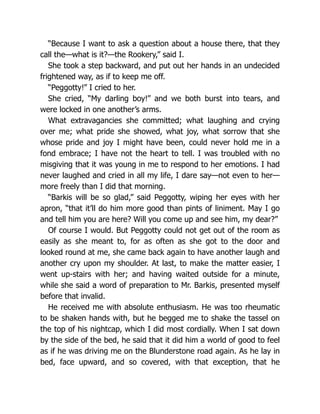 “Because I want to ask a question about a house there, that they
call the—what is it?—the Rookery,” said I.
She took a step backward, and put out her hands in an undecided
frightened way, as if to keep me off.
“Peggotty!” I cried to her.
She cried, “My darling boy!” and we both burst into tears, and
were locked in one another’s arms.
What extravagancies she committed; what laughing and crying
over me; what pride she showed, what joy, what sorrow that she
whose pride and joy I might have been, could never hold me in a
fond embrace; I have not the heart to tell. I was troubled with no
misgiving that it was young in me to respond to her emotions. I had
never laughed and cried in all my life, I dare say—not even to her—
more freely than I did that morning.
“Barkis will be so glad,” said Peggotty, wiping her eyes with her
apron, “that it’ll do him more good than pints of liniment. May I go
and tell him you are here? Will you come up and see him, my dear?”
Of course I would. But Peggotty could not get out of the room as
easily as she meant to, for as often as she got to the door and
looked round at me, she came back again to have another laugh and
another cry upon my shoulder. At last, to make the matter easier, I
went up-stairs with her; and having waited outside for a minute,
while she said a word of preparation to Mr. Barkis, presented myself
before that invalid.
He received me with absolute enthusiasm. He was too rheumatic
to be shaken hands with, but he begged me to shake the tassel on
the top of his nightcap, which I did most cordially. When I sat down
by the side of the bed, he said that it did him a world of good to feel
as if he was driving me on the Blunderstone road again. As he lay in
bed, face upward, and so covered, with that exception, that he
 