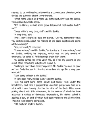 seemed to be nothing but a face—like a conventional cherubim,—he
looked the queerest object I ever beheld.
“What name was it, as I wrote up, in the cart, sir?” said Mr. Barkis,
with a slow rheumatic smile.
“Ah! Mr. Barkis, we had some grave talks about that matter, hadn’t
we?”
“I was willin’ a long time, sir?” said Mr. Barkis.
“A long time,” said I.
“And I don’t regret it,” said Mr. Barkis. “Do you remember what
you told me once, about her making all the apple parsties and doing
all the cooking?”
“Yes, very well,” I returned.
“It was as true,” said Mr. Barkis, “as turnips is. It was as true,” said
Mr. Barkis, nodding his nightcap, which was his only means of
emphasis, “as taxes is. And nothing’s truer than them.”
Mr. Barkis turned his eyes upon me, as if for my assent to this
result of his reflections in bed; and I gave it.
“Nothing’s truer than them,” repeated Mr. Barkis; “a man as poor
as I am finds that out in his mind when he’s laid up. I’m a very poor
man, sir.”
“I am sorry to hear it, Mr. Barkis.”
“A very poor man, indeed I am,” said Mr. Barkis.
Here his right hand came slowly and feebly from under the
bedclothes, and with a purposeless uncertain grasp took hold of a
stick which was loosely tied to the side of the bed. After some
poking about with this instrument, in the course of which his face
assumed a variety of distracted expressions, Mr. Barkis poked it
against a box, an end of which had been visible to me all the time.
Then his face became composed.
“Old clothes,” said Mr. Barkis.
 