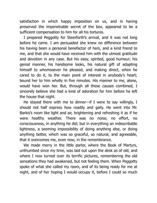satisfaction in which happy imposition on us, and in having
preserved the impenetrable secret of the box, appeared to be a
sufficient compensation to him for all his tortures.
I prepared Peggotty for Steerforth’s arrival, and it was not long
before he came. I am persuaded she knew no difference between
his having been a personal benefactor of hers, and a kind friend to
me, and that she would have received him with the utmost gratitude
and devotion in any case. But his easy, spirited, good humour; his
genial manner, his handsome looks, his natural gift of adapting
himself to whomsoever he pleased, and making direct, when he
cared to do it, to the main point of interest in anybody’s heart;
bound her to him wholly in five minutes. His manner to me, alone,
would have won her. But, through all these causes combined, I
sincerely believe she had a kind of adoration for him before he left
the house that night.
He stayed there with me to dinner—if I were to say willingly, I
should not half express how readily and gaily. He went into Mr.
Barkis’s room like light and air, brightening and refreshing it as if he
were healthy weather. There was no noise, no effort, no
consciousness, in anything he did; but in everything an indescribable
lightness, a seeming impossibility of doing anything else, or doing
anything better, which was so graceful, so natural, and agreeable,
that it overcomes me, even now, in the remembrance.
We made merry in the little parlor, where the Book of Martyrs,
unthumbed since my time, was laid out upon the desk as of old, and
where I now turned over its terrific pictures, remembering the old
sensations they had awakened, but not feeling them. When Peggotty
spoke of what she called my room, and of its being ready for me at
night, and of her hoping I would occupy it, before I could so much
 
