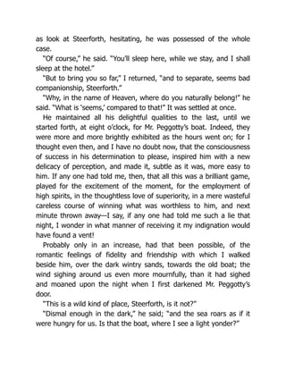 as look at Steerforth, hesitating, he was possessed of the whole
case.
“Of course,” he said. “You’ll sleep here, while we stay, and I shall
sleep at the hotel.”
“But to bring you so far,” I returned, “and to separate, seems bad
companionship, Steerforth.”
“Why, in the name of Heaven, where do you naturally belong!” he
said. “What is ‘seems,’ compared to that!” It was settled at once.
He maintained all his delightful qualities to the last, until we
started forth, at eight o’clock, for Mr. Peggotty’s boat. Indeed, they
were more and more brightly exhibited as the hours went on; for I
thought even then, and I have no doubt now, that the consciousness
of success in his determination to please, inspired him with a new
delicacy of perception, and made it, subtle as it was, more easy to
him. If any one had told me, then, that all this was a brilliant game,
played for the excitement of the moment, for the employment of
high spirits, in the thoughtless love of superiority, in a mere wasteful
careless course of winning what was worthless to him, and next
minute thrown away—I say, if any one had told me such a lie that
night, I wonder in what manner of receiving it my indignation would
have found a vent!
Probably only in an increase, had that been possible, of the
romantic feelings of fidelity and friendship with which I walked
beside him, over the dark wintry sands, towards the old boat; the
wind sighing around us even more mournfully, than it had sighed
and moaned upon the night when I first darkened Mr. Peggotty’s
door.
“This is a wild kind of place, Steerforth, is it not?”
“Dismal enough in the dark,” he said; “and the sea roars as if it
were hungry for us. Is that the boat, where I see a light yonder?”
 