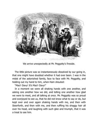 We arrive unexpectedly at Mr. Peggotty’s fireside.
The little picture was so instantaneously dissolved by our going in,
that one might have doubted whether it had ever been. I was in the
midst of the astonished family, face to face with Mr. Peggotty, and
holding out my hand to him, when Ham shouted:
“Mas’r Davy! It’s Mas’r Davy!”
In a moment we were all shaking hands with one another, and
asking one another how we did, and telling one another how glad
we were to meet, and all talking at once. Mr. Peggotty was so proud
and overjoyed to see us, that he did not know what to say or do, but
kept over and over again shaking hands with me, and then with
Steerforth, and then with me, and then ruffling his shaggy hair all
over his head, and laughing with such glee and triumph, that it was
a treat to see him.
 