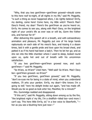 “Why, that you two gent’lmen—gent’lmen growed—should come
to this here roof to-night, of all nights in my life,” said Mr. Peggotty,
“is such a thing as never happened afore, I do rightly believe! Em’ly,
my darling, come here! Come here, my little witch! There’s Mas’r
Davy’s friend, my dear! There’s the gent’lman as you’ve heerd on,
Em’ly. He comes to see you, along with Mas’r Davy, on the brightest
night of your uncle’s life as ever was or will be, Gorm the t’other
one, and horroar for it!”
After delivering this speech all in a breath, and with extraordinary
animation and pleasure, Mr. Peggotty put one of his large hands
rapturously on each side of his niece’s face, and kissing it a dozen
times, laid it with a gentle pride and love upon his broad chest, and
patted it as if his hand had been a lady’s. Then he let her go; and as
she ran into the little chamber where I used to sleep, looked round
upon us, quite hot and out of breath with his uncommon
satisfaction.
“If you two gent’lmen—gent’lmen growed now, and such
gent’lmen—” said Mr. Peggotty.
“So th’are, so th’are!” cried Ham. “Well said! So th’are. Mas’r Davy
bor—gent’lmen growed—so th’are!”
“If you two gent’lmen, gent’lmen growed,” said Mr. Peggotty,
“don’t ex-cuse me for being in a state of mind, when you understand
matters, I’ll arks your pardon. Em’ly, my dear!—She knows I’m a
going to tell,” here his delight broke out again, “and has made off.
Would you be so good as look arter her, Mawther, for a minute?”
Mrs. Gummidge nodded and disappeared.
“If this ain’t,” said Mr. Peggotty, sitting down among us by the fire,
“the brightest night o’ my life, I’m a shellfish—biled too—and more I
can’t say. This here little Em’ly, sir,” in a low voice to Steerforth, “—
her as you see a blushing here just now—”
 