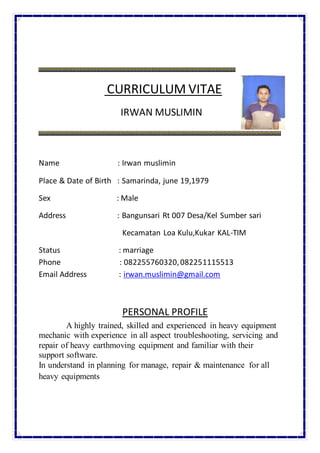 CURRICULUM VITAE
IRWAN MUSLIMIN
Name : Irwan muslimin
Place & Date of Birth : Samarinda, june 19,1979
Sex : Male
Address : Bangunsari Rt 007 Desa/Kel Sumber sari
Kecamatan Loa Kulu,Kukar KAL-TIM
Status : marriage
Phone : 082255760320,082251115513
Email Address : irwan.muslimin@gmail.com
PERSONAL PROFILE
A highly trained, skilled and experienced in heavy equipment
mechanic with experience in all aspect troubleshooting, servicing and
repair of heavy earthmoving equipment and familiar with their
support software.
In understand in planning for manage, repair & maintenance for all
heavy equipments
 