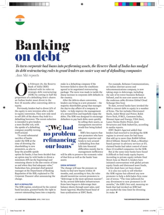 THECORPORATETREASURER.COM38 CORPORATE TREASURER APRIL / MAY 2016
Banking
on debtTo turn corporate bad loans into performing assets, the Reserve Bank of India has nudged
its debt restructuring rules to grant lenders an easier way out of defaulting companies
Ann Shi reports
“[We] had
no problem
refinancing
our loans”
O
n February 25, the Reserve
Bank of India (RBI)
tinkered with its rules on
strategic debt restructuring
(SDR) by cutting in half the
proportion of a defaulting ﬁrm’s shares
an Indian lender must divest in the
ﬁrst 18 months after converting debt to
equity.
Previously, lenders had to divest 51% of
the equity to new investors after a debt-
to-equity conversion. They now only need
to sell 26% of the shares they hold in a
defaulting borrower. The recent reduction
is intended to give lenders
a more ﬂexible exit, with
the upside of a defaulting
company possibly turning
itself around.
“To avoid substantial
sacriﬁce of banks
under the SDR at the
time of divesting the
shareholding to new
promoters, as also to
keep the possible upside
option for banks, it has been decided that
an option may be with banks to divest a
minimum 26% [at the beginning] and
remaining shares in the due-course of time
as and when they ﬁnd adequate value,”
Sudarshan Sen, principal chief general
manager at the Department of Banking
Regulation of the RBI, explained to The
Corporate Treasurer after announcing the
change.
BUY A DEFAULTER
The SDR regime, reinforced by the central
bank last June, granted banks the right to
convert outstanding loans into a majority
stake in a defaulting company if the
borrower failed to meet the conditions
agreed in its negotiated restructuring
package. The move was made to tackle the
sharp increase in corporate debt defaults in
the country.
After the debt-to-share conversion,
lenders can bring in a new promoter – the
majority shareholder group that manages
the day-to-day affairs of a company in
India – to help improve the management
of a stressed ﬁrm and hopefully repay the
debts. The SDR was designed to encourage
defaulters to pay back debts more quickly
by selling their assets, as
management executives
would fear being kicked
out.
RBI’s Sen expects that
new promoters who have
adequate expertise and
funds to turn around
a defaulting ﬁrm that
falls into ﬁnancial
difﬁculties mainly due to
management inefﬁciency
will be able to preserve the economic value
of that ﬁrm as well as the banks’ loan
assets
OPEN INTEREST
The change will ease the pressure on
banks to ﬁnd new buyers within 18
months, and, according to Sen, the rules
should incentivise current promoters to
“deleverage in the most optimum manner”.
So far, several debt-laden infrastructure
ﬁrms have begun to deleverage their
balance sheets through asset sales, said
Sumit Agarwal, Mumbai-based head of
loan syndications at IDFC Bank.
For example, Reliance Communications,
an Indian internet access and
telecommunications company, is now
taking steps to deleverage, including
the sale of its tower business Reliance
Infratel, and its non-core assets such as
the undersea cable division Global Cloud
Xchange [See box].
To date, several banks have invoked the
SDR to convert debt to equity in a number
of ﬁrms. The list includes Electrosteel
Steels, Ankit Metal and Power, Rohit
Ferro-Tech, IVRCL, Gammon India,
Monnet Ispat and Energy, VISA Steel,
Lanco Teesta Hydro Power, Jyoti
Structures and Alok Industries, according
to media reports.
IDFC Bank’s Agarwal added that
lenders had resorted to invoking the SDR
regime in several cases for bad loans
that add up to more than Rs800 billion
($11.9 billion). Hemal H. Shah, a Mumbai-
based partner in advisory services at EY,
claimed banks had taken control of more
than 15 troubled companies via the SDR.
But at the same time banks have found
it difﬁcult to ﬁnd ready equity buyers.
According to private equity website Deal
Street Asia on March 2, lenders have
initiated conversations with global private
equity funds and distressed asset funds,
but few deals have yet been closed.
It is also too early to tell whether
the SDR regime has allowed any new
promoter to help a debt-laden ﬁrm come
out of stress. “The time [allowed] for
any divestment to new promoters is 18
months,” the RBI’s Sen said, meaning no
bank that had invoked an SDR had
yet reached the time limit for divesting
its stake. 
India Focus.indd 38 4/15/16 4:15 PM
 