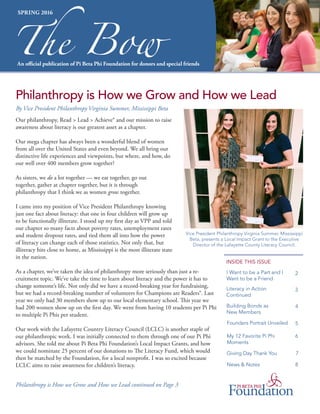 Our philanthropy, Read > Lead > Achieve® and our mission to raise
awareness about literacy is our greatest asset as a chapter.
Our mega chapter has always been a wonderful blend of women
from all over the United States and even beyond. We all bring our
distinctive life experiences and viewpoints, but where, and how, do
our well over 400 members grow together?
As sisters, we do a lot together — we eat together, go out
together, gather at chapter together, but it is through
philanthropy that I think we as women grow together.
I came into my position of Vice President Philanthropy knowing
just one fact about literacy: that one in four children will grow up
to be functionally illiterate. I stood up my first day as VPP and told
our chapter so many facts about poverty rates, unemployment rates
and student dropout rates, and tied them all into how the power
of literacy can change each of those statistics. Not only that, but
illiteracy hits close to home, as Mississippi is the most illiterate state
in the nation.
As a chapter, we’ve taken the idea of philanthropy more seriously than just a re-
cruitment topic. We’ve take the time to learn about literacy and the power it has to
change someone’s life. Not only did we have a record-breaking year for fundraising,
but we had a record-breaking number of volunteers for Champions are Readers®. Last
year we only had 30 members show up to our local elementary school. This year we
had 200 women show up on the first day. We went from having 10 students per Pi Phi
to multiple Pi Phis per student.
Our work with the Lafayette Country Literacy Council (LCLC) is another staple of
our philanthropic work. I was initially connected to them through one of our Pi Phi
advisors. She told me about Pi Beta Phi Foundation’s Local Impact Grants, and how
we could nominate 25 percent of our donations to The Literacy Fund, which would
then be matched by the Foundation, for a local nonprofit. I was so excited because
LCLC aims to raise awareness for children’s literacy.
INSIDE THIS ISSUE
An official publication of Pi Beta Phi Foundation for donors and special friends
The Bow
SPRING 2016
2
Philanthropy is How we Grow and How we Lead
Philanthropy is How we Grow and How we Lead continued on Page 3
I Want to be a Part and I
Want to be a Friend
3Literacy in Action
Continued
4Building Bonds as
New Members
5Founders Portrait Unveiled
6My 12 Favorite Pi Phi
Moments
8News & Notes
7Giving Day Thank You
By Vice President Philanthropy Virginia Summer, Mississippi Beta
Vice President Philanthropy Virginia Summer, Mississippi
Beta, presents a Local Impact Grant to the Executive
Director of the Lafayette County Literacy Council.
 