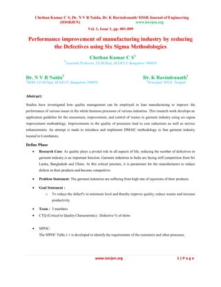 Chethan Kumar C S, Dr. N V R Naidu, Dr. K Ravindranath/ IOSR Journal of Engineering
(IOSRJEN) www.iosrjen.org
Vol. 1, Issue 1, pp. 001-009
www.iosrjen.org 1 | P a g e
Performance improvement of manufacturing industry by reducing
the Defectives using Six Sigma Methodologies
Chethan Kumar C S1
1
Assistant Professor, I.E.M Dept, M.S.R.I.T, Bangalore-560054
Dr. N V R Naidu2
Dr. K Ravindranath3
2
HOD, I.E.M Dept, M.S.R.I.T, Bangalore-560054 3
Principal, SVCE, Tirupati
Abstract:
Studies have investigated how quality management can be employed in lean manufacturing to improve the
performance of various issues in the whole business processes of various industries. This research work develops an
application guideline for the assessment, improvement, and control of wastes in garment industry using six-sigma
improvement methodology. Improvements in the quality of processes lead to cost reductions as well as service
enhancements. An attempt is made to introduce and implement DMAIC methodology in Sun garment industry
located in Coimbatore.
Define Phase
Research Case: As quality plays a pivotal role in all aspects of life, reducing the number of defectives in
garment industry is an important function. Garment industries in India are facing stiff competition from Sri
Lanka, Bangladesh and China. At this critical juncture, it is paramount for the manufacturers to reduce
defects in their products and become competitive.
Problem Statement: The garment industries are suffering from high rate of rejections of their products.
Goal Statement :
o To reduce the defect% to minimum level and thereby improve quality, reduce wastes and increase
productivity
Team : 3 members
CTQ (Critical to Quality Characteristic) : Defective % of shirts
SIPOC:
The SIPOC Table.1.1 is developed to identify the requirements of the customers and other processes.
 