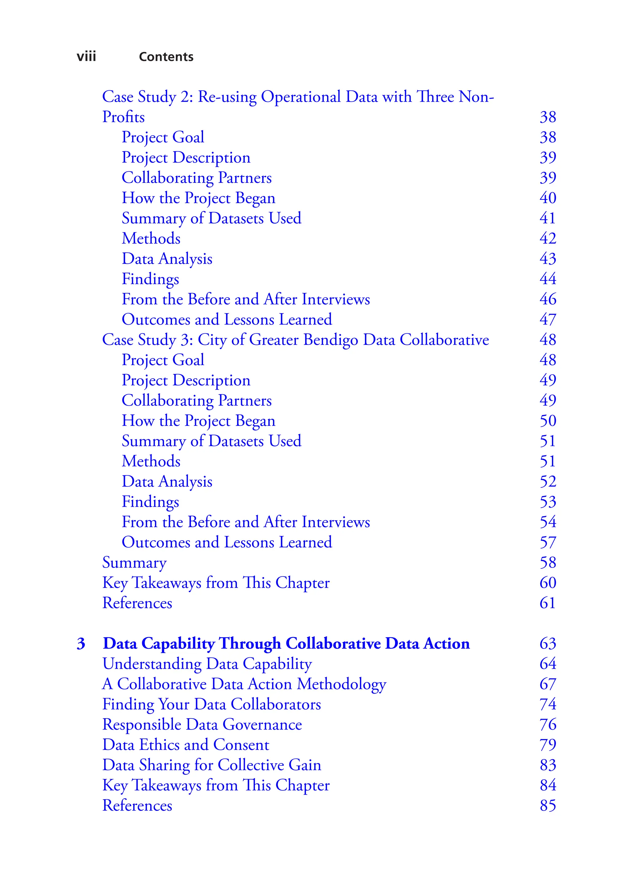 viii Contents
Case Study 2: Re-using Operational Data with Three Non-
Profits  38
Project Goal  38
Project Description  39
Collaborating Partners  39
How the Project Began   40
Summary of Datasets Used   41
Methods  42
Data Analysis  43
Findings  44
From the Before and After Interviews   46
Outcomes and Lessons Learned   47
Case Study 3: City of Greater Bendigo Data Collaborative   48
Project Goal  48
Project Description  49
Collaborating Partners  49
How the Project Began   50
Summary of Datasets Used   51
Methods  51
Data Analysis  52
Findings  53
From the Before and After Interviews   54
Outcomes and Lessons Learned   57
Summary  58
Key Takeaways from This Chapter   60
References  61
3 
Data Capability Through Collaborative Data Action 63
Understanding Data Capability   64
A Collaborative Data Action Methodology   67
Finding Your Data Collaborators   74
Responsible Data Governance   76
Data Ethics and Consent   79
Data Sharing for Collective Gain   83
Key Takeaways from This Chapter   84
References  85
 