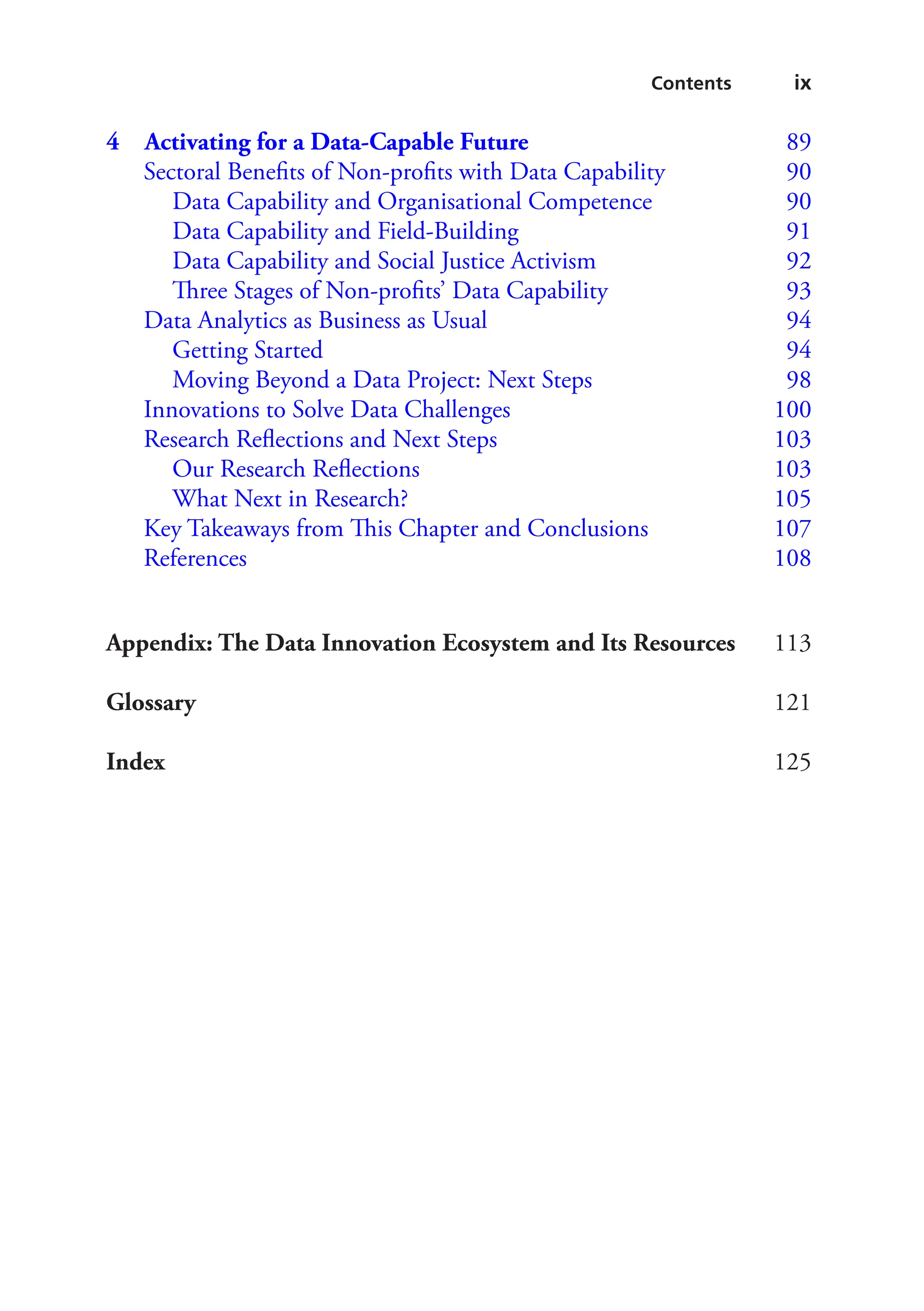ix
Contents
4 
Activating for a Data-Capable Future 89
Sectoral Benefits of Non-profits with Data Capability   90
Data Capability and Organisational Competence   90
Data Capability and Field-Building   91
Data Capability and Social Justice Activism   92
Three Stages of Non-profits’ Data Capability   93
Data Analytics as Business as Usual   94
Getting Started  94
Moving Beyond a Data Project: Next Steps   98
Innovations to Solve Data Challenges  100
Research Reflections and Next Steps  103
Our Research Reflections  103
What Next in Research?  105
Key Takeaways from This Chapter and Conclusions  107
References 108

Appendix: The Data Innovation Ecosystem and Its Resources113
Glossary121
Index125
 