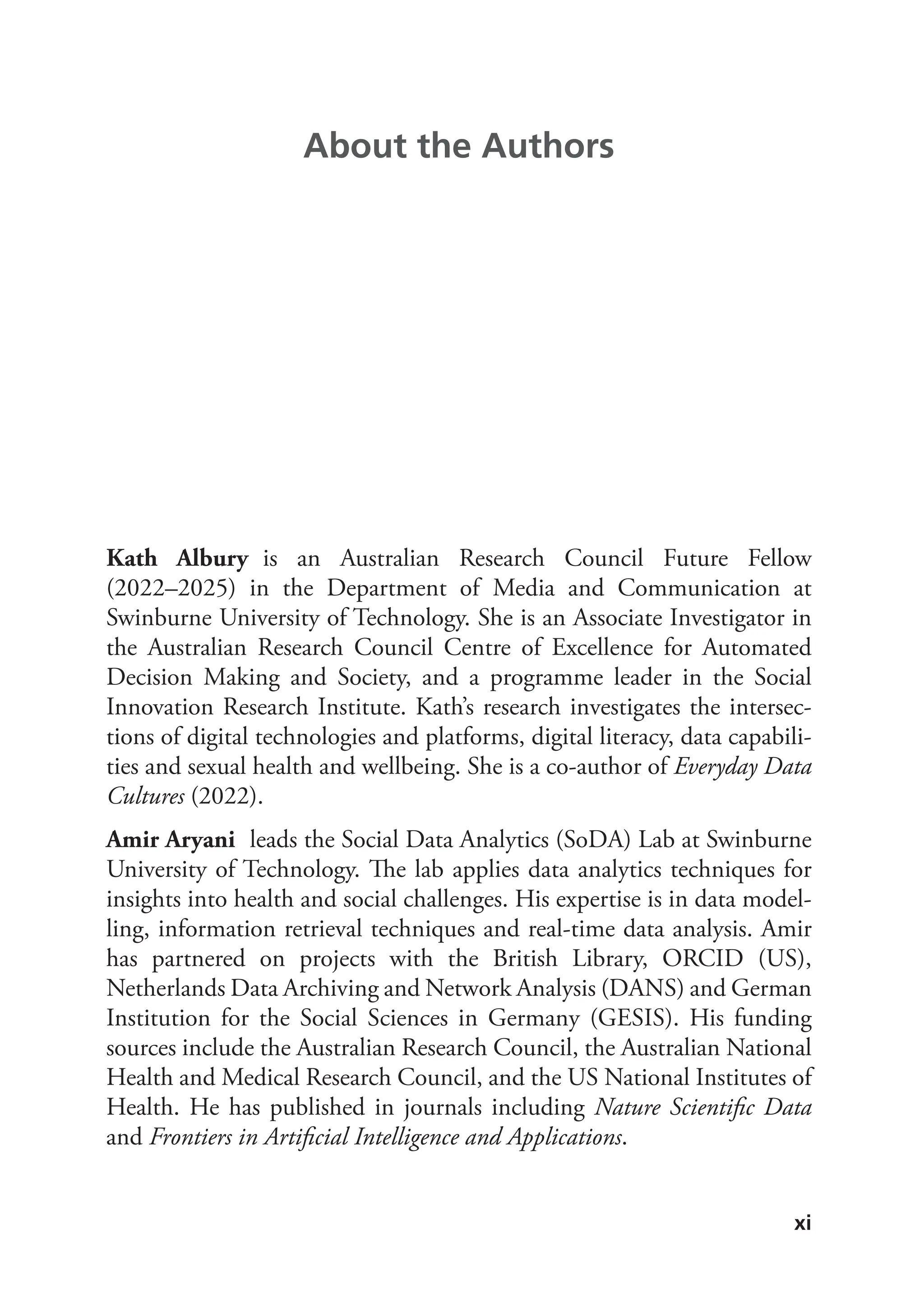 xi
Kath Albury is an Australian Research Council Future Fellow
(2022–2025) in the Department of Media and Communication at
Swinburne University of Technology. She is an Associate Investigator in
the Australian Research Council Centre of Excellence for Automated
Decision Making and Society, and a programme leader in the Social
Innovation Research Institute. Kath’s research investigates the intersec-
tions of digital technologies and platforms, digital literacy, data capabili-
ties and sexual health and wellbeing. She is a co-author of Everyday Data
Cultures (2022).
Amir Aryani leads the Social Data Analytics (SoDA) Lab at Swinburne
University of Technology. The lab applies data analytics techniques for
insights into health and social challenges. His expertise is in data model-
ling, information retrieval techniques and real-time data analysis. Amir
has partnered on projects with the British Library, ORCID (US),
Netherlands Data Archiving and Network Analysis (DANS) and German
Institution for the Social Sciences in Germany (GESIS). His funding
sources include the Australian Research Council, the Australian National
Health and Medical Research Council, and the US National Institutes of
Health. He has published in journals including Nature Scientific Data
and Frontiers in Artificial Intelligence and Applications.
About the Authors
 