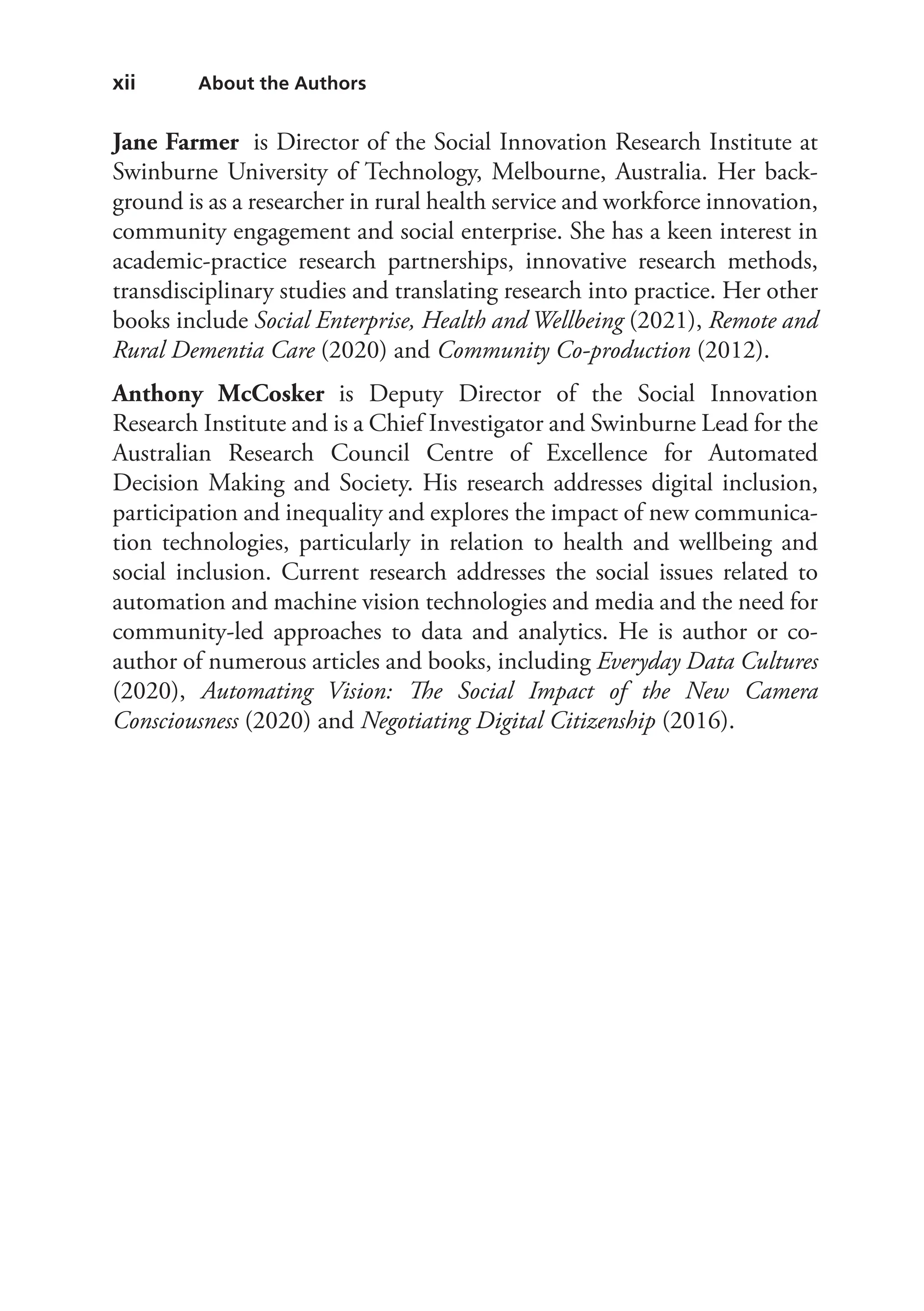 xii About the Authors
Jane Farmer is Director of the Social Innovation Research Institute at
Swinburne University of Technology, Melbourne, Australia. Her back-
ground is as a researcher in rural health service and workforce innovation,
community engagement and social enterprise. She has a keen interest in
academic-practice research partnerships, innovative research methods,
transdisciplinary studies and translating research into practice. Her other
books include Social Enterprise, Health and Wellbeing (2021), Remote and
Rural Dementia Care (2020) and Community Co-production (2012).
Anthony McCosker is Deputy Director of the Social Innovation
Research Institute and is a Chief Investigator and Swinburne Lead for the
Australian Research Council Centre of Excellence for Automated
Decision Making and Society. His research addresses digital inclusion,
participation and inequality and explores the impact of new communica-
tion technologies, particularly in relation to health and wellbeing and
social inclusion. Current research addresses the social issues related to
automation and machine vision technologies and media and the need for
community-led approaches to data and analytics. He is author or co-
author of numerous articles and books, including Everyday Data Cultures
(2020), Automating Vision: The Social Impact of the New Camera
Consciousness (2020) and Negotiating Digital Citizenship (2016).
 