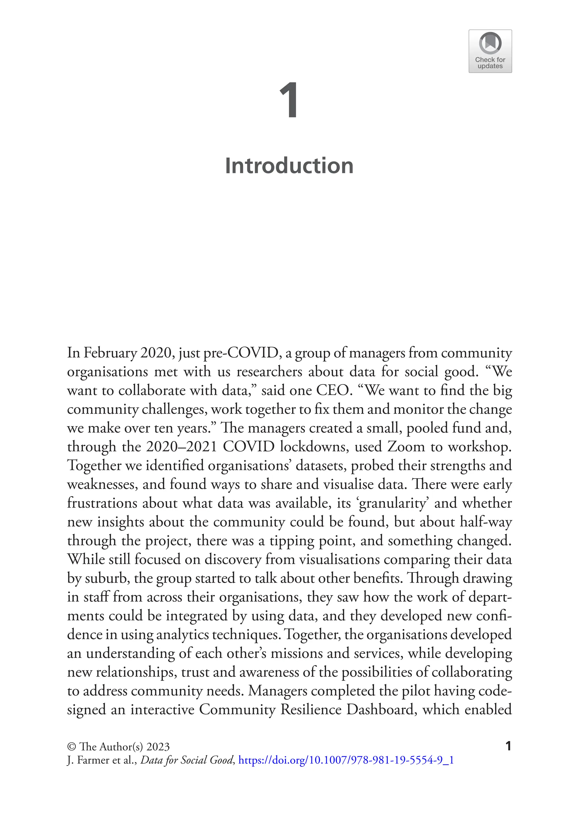 1
1
Introduction
In February 2020, just pre-COVID, a group of managers from community
organisations met with us researchers about data for social good. “We
want to collaborate with data,” said one CEO. “We want to find the big
community challenges, work together to fix them and monitor the change
we make over ten years.” The managers created a small, pooled fund and,
through the 2020–2021 COVID lockdowns, used Zoom to workshop.
Together we identified organisations’ datasets, probed their strengths and
weaknesses, and found ways to share and visualise data. There were early
frustrations about what data was available, its ‘granularity’ and whether
new insights about the community could be found, but about half-way
through the project, there was a tipping point, and something changed.
While still focused on discovery from visualisations comparing their data
by suburb, the group started to talk about other benefits. Through drawing
in staff from across their organisations, they saw how the work of depart-
ments could be integrated by using data, and they developed new confi-
dence in using analytics techniques.Together, the organisations developed
an understanding of each other’s missions and services, while developing
new relationships, trust and awareness of the possibilities of collaborating
to address community needs. Managers completed the pilot having code-
signed an interactive Community Resilience Dashboard, which enabled
© The Author(s) 2023
J. Farmer et al., Data for Social Good, https://doi.org/10.1007/978-981-19-5554-9_1
 