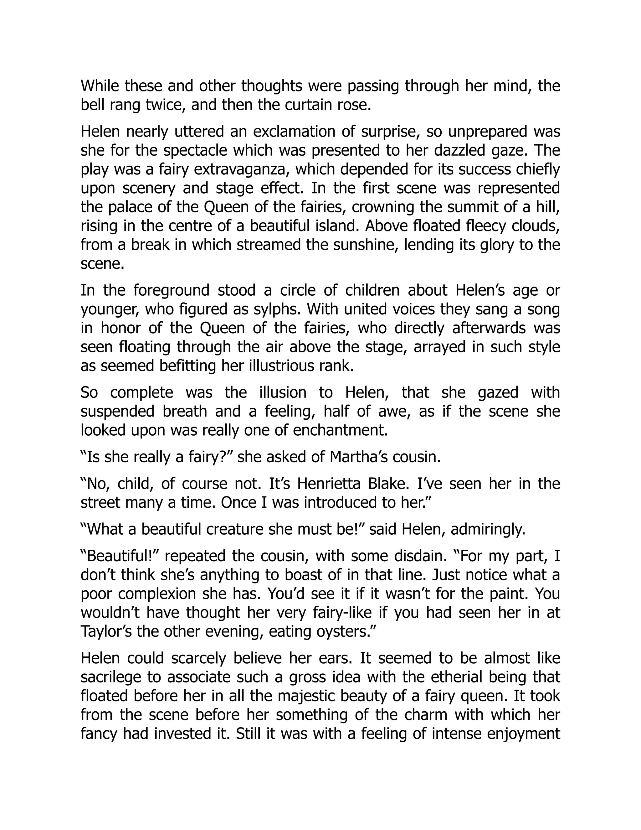 While these and other thoughts were passing through her mind, the
bell rang twice, and then the curtain rose.
Helen nearly uttered an exclamation of surprise, so unprepared was
she for the spectacle which was presented to her dazzled gaze. The
play was a fairy extravaganza, which depended for its success chiefly
upon scenery and stage effect. In the first scene was represented
the palace of the Queen of the fairies, crowning the summit of a hill,
rising in the centre of a beautiful island. Above floated fleecy clouds,
from a break in which streamed the sunshine, lending its glory to the
scene.
In the foreground stood a circle of children about Helen’s age or
younger, who figured as sylphs. With united voices they sang a song
in honor of the Queen of the fairies, who directly afterwards was
seen floating through the air above the stage, arrayed in such style
as seemed befitting her illustrious rank.
So complete was the illusion to Helen, that she gazed with
suspended breath and a feeling, half of awe, as if the scene she
looked upon was really one of enchantment.
“Is she really a fairy?” she asked of Martha’s cousin.
“No, child, of course not. It’s Henrietta Blake. I’ve seen her in the
street many a time. Once I was introduced to her.”
“What a beautiful creature she must be!” said Helen, admiringly.
“Beautiful!” repeated the cousin, with some disdain. “For my part, I
don’t think she’s anything to boast of in that line. Just notice what a
poor complexion she has. You’d see it if it wasn’t for the paint. You
wouldn’t have thought her very fairy-like if you had seen her in at
Taylor’s the other evening, eating oysters.”
Helen could scarcely believe her ears. It seemed to be almost like
sacrilege to associate such a gross idea with the etherial being that
floated before her in all the majestic beauty of a fairy queen. It took
from the scene before her something of the charm with which her
fancy had invested it. Still it was with a feeling of intense enjoyment
 