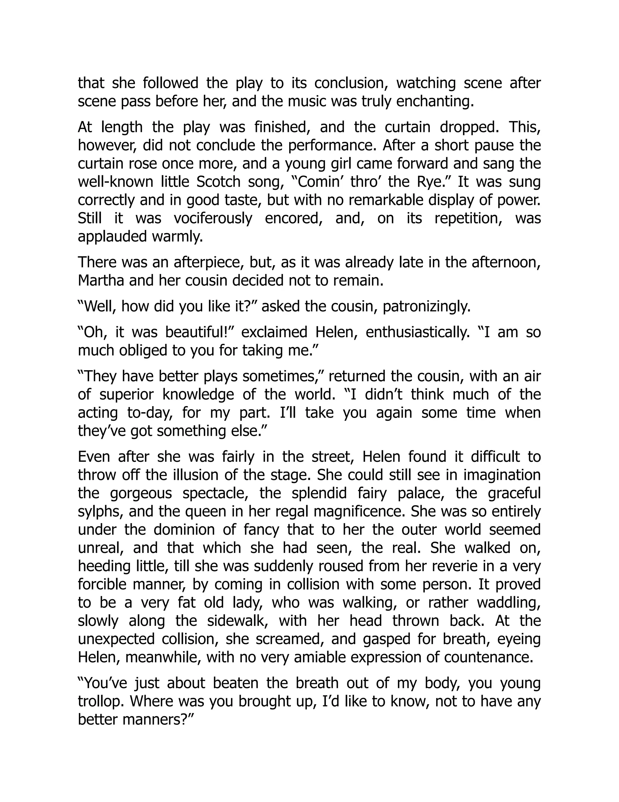 that she followed the play to its conclusion, watching scene after
scene pass before her, and the music was truly enchanting.
At length the play was finished, and the curtain dropped. This,
however, did not conclude the performance. After a short pause the
curtain rose once more, and a young girl came forward and sang the
well-known little Scotch song, “Comin’ thro’ the Rye.” It was sung
correctly and in good taste, but with no remarkable display of power.
Still it was vociferously encored, and, on its repetition, was
applauded warmly.
There was an afterpiece, but, as it was already late in the afternoon,
Martha and her cousin decided not to remain.
“Well, how did you like it?” asked the cousin, patronizingly.
“Oh, it was beautiful!” exclaimed Helen, enthusiastically. “I am so
much obliged to you for taking me.”
“They have better plays sometimes,” returned the cousin, with an air
of superior knowledge of the world. “I didn’t think much of the
acting to-day, for my part. I’ll take you again some time when
they’ve got something else.”
Even after she was fairly in the street, Helen found it difficult to
throw off the illusion of the stage. She could still see in imagination
the gorgeous spectacle, the splendid fairy palace, the graceful
sylphs, and the queen in her regal magnificence. She was so entirely
under the dominion of fancy that to her the outer world seemed
unreal, and that which she had seen, the real. She walked on,
heeding little, till she was suddenly roused from her reverie in a very
forcible manner, by coming in collision with some person. It proved
to be a very fat old lady, who was walking, or rather waddling,
slowly along the sidewalk, with her head thrown back. At the
unexpected collision, she screamed, and gasped for breath, eyeing
Helen, meanwhile, with no very amiable expression of countenance.
“You’ve just about beaten the breath out of my body, you young
trollop. Where was you brought up, I’d like to know, not to have any
better manners?”
 