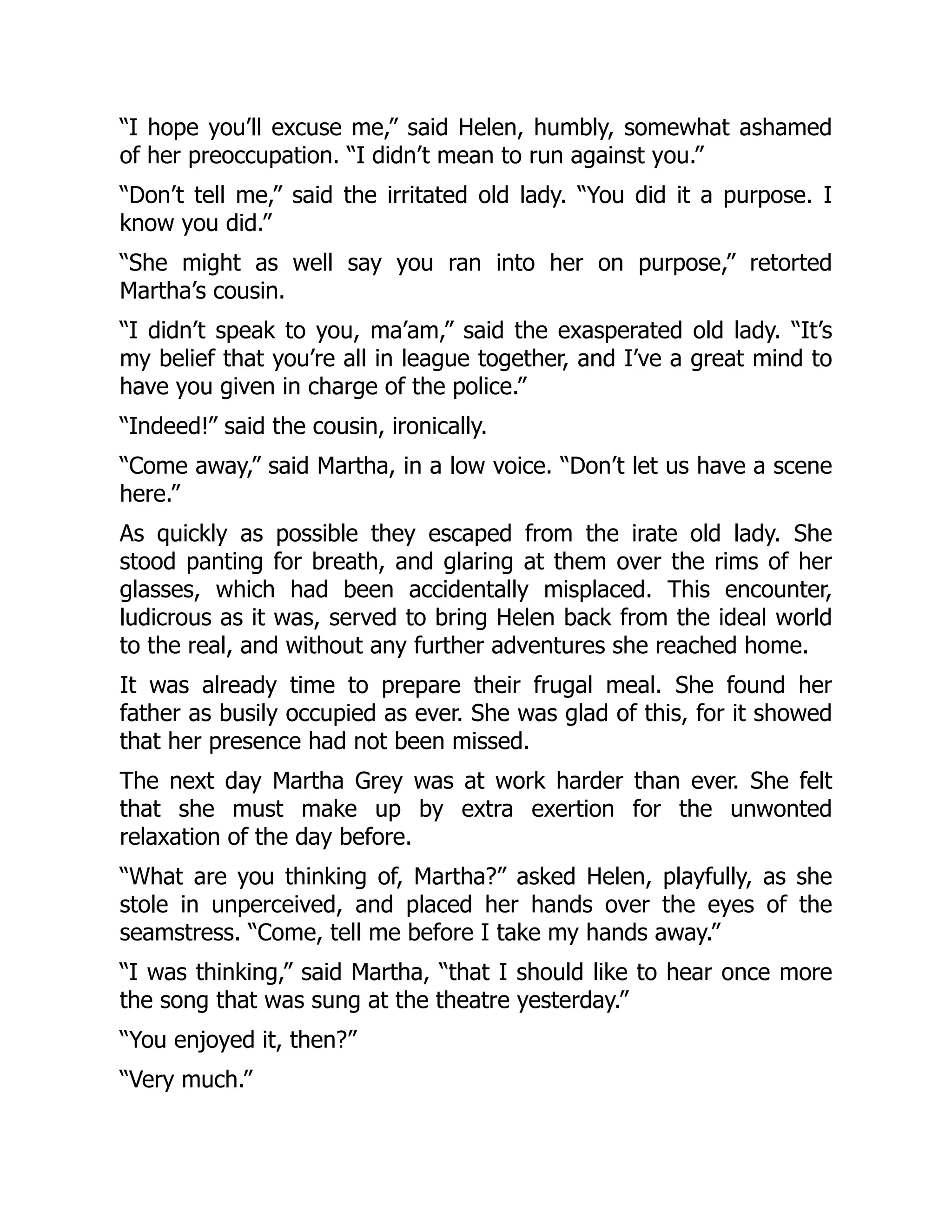“I hope you’ll excuse me,” said Helen, humbly, somewhat ashamed
of her preoccupation. “I didn’t mean to run against you.”
“Don’t tell me,” said the irritated old lady. “You did it a purpose. I
know you did.”
“She might as well say you ran into her on purpose,” retorted
Martha’s cousin.
“I didn’t speak to you, ma’am,” said the exasperated old lady. “It’s
my belief that you’re all in league together, and I’ve a great mind to
have you given in charge of the police.”
“Indeed!” said the cousin, ironically.
“Come away,” said Martha, in a low voice. “Don’t let us have a scene
here.”
As quickly as possible they escaped from the irate old lady. She
stood panting for breath, and glaring at them over the rims of her
glasses, which had been accidentally misplaced. This encounter,
ludicrous as it was, served to bring Helen back from the ideal world
to the real, and without any further adventures she reached home.
It was already time to prepare their frugal meal. She found her
father as busily occupied as ever. She was glad of this, for it showed
that her presence had not been missed.
The next day Martha Grey was at work harder than ever. She felt
that she must make up by extra exertion for the unwonted
relaxation of the day before.
“What are you thinking of, Martha?” asked Helen, playfully, as she
stole in unperceived, and placed her hands over the eyes of the
seamstress. “Come, tell me before I take my hands away.”
“I was thinking,” said Martha, “that I should like to hear once more
the song that was sung at the theatre yesterday.”
“You enjoyed it, then?”
“Very much.”
 