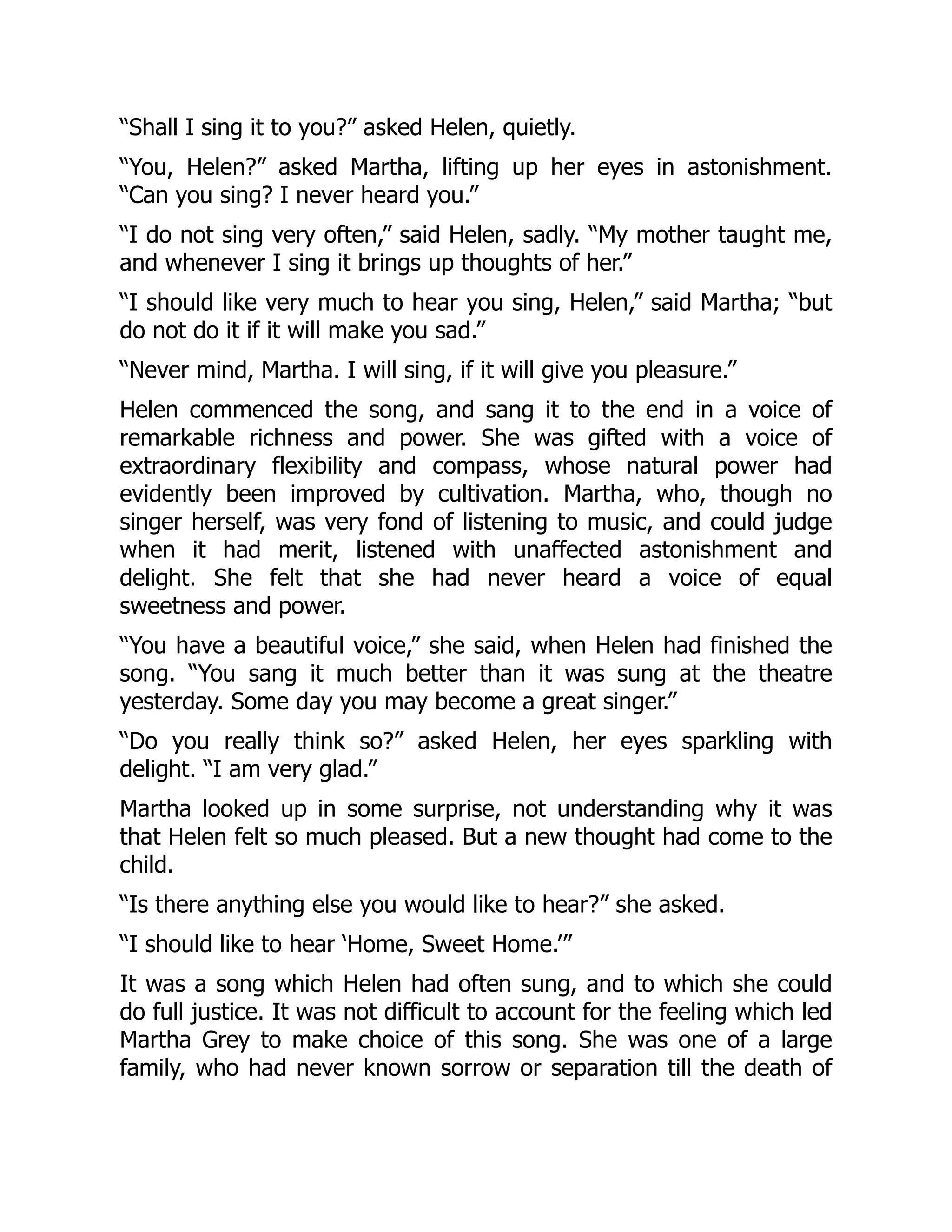 “Shall I sing it to you?” asked Helen, quietly.
“You, Helen?” asked Martha, lifting up her eyes in astonishment.
“Can you sing? I never heard you.”
“I do not sing very often,” said Helen, sadly. “My mother taught me,
and whenever I sing it brings up thoughts of her.”
“I should like very much to hear you sing, Helen,” said Martha; “but
do not do it if it will make you sad.”
“Never mind, Martha. I will sing, if it will give you pleasure.”
Helen commenced the song, and sang it to the end in a voice of
remarkable richness and power. She was gifted with a voice of
extraordinary flexibility and compass, whose natural power had
evidently been improved by cultivation. Martha, who, though no
singer herself, was very fond of listening to music, and could judge
when it had merit, listened with unaffected astonishment and
delight. She felt that she had never heard a voice of equal
sweetness and power.
“You have a beautiful voice,” she said, when Helen had finished the
song. “You sang it much better than it was sung at the theatre
yesterday. Some day you may become a great singer.”
“Do you really think so?” asked Helen, her eyes sparkling with
delight. “I am very glad.”
Martha looked up in some surprise, not understanding why it was
that Helen felt so much pleased. But a new thought had come to the
child.
“Is there anything else you would like to hear?” she asked.
“I should like to hear ‘Home, Sweet Home.’”
It was a song which Helen had often sung, and to which she could
do full justice. It was not difficult to account for the feeling which led
Martha Grey to make choice of this song. She was one of a large
family, who had never known sorrow or separation till the death of
 