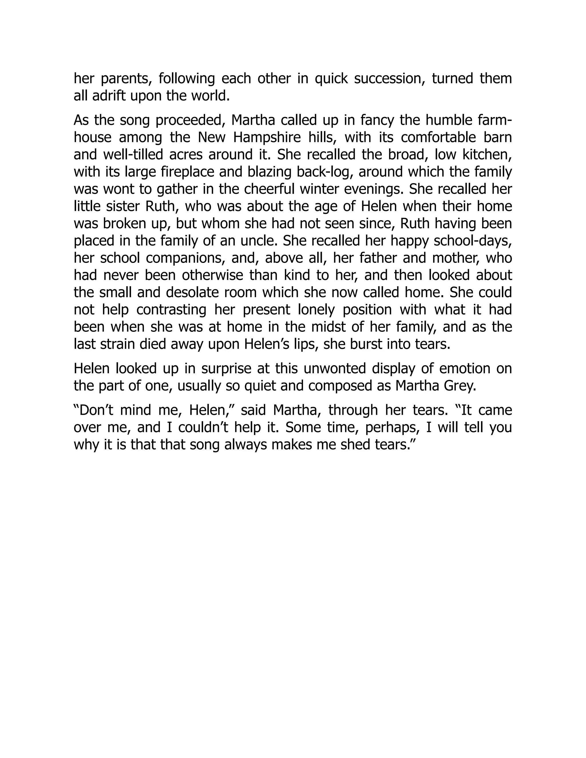 her parents, following each other in quick succession, turned them
all adrift upon the world.
As the song proceeded, Martha called up in fancy the humble farm-
house among the New Hampshire hills, with its comfortable barn
and well-tilled acres around it. She recalled the broad, low kitchen,
with its large fireplace and blazing back-log, around which the family
was wont to gather in the cheerful winter evenings. She recalled her
little sister Ruth, who was about the age of Helen when their home
was broken up, but whom she had not seen since, Ruth having been
placed in the family of an uncle. She recalled her happy school-days,
her school companions, and, above all, her father and mother, who
had never been otherwise than kind to her, and then looked about
the small and desolate room which she now called home. She could
not help contrasting her present lonely position with what it had
been when she was at home in the midst of her family, and as the
last strain died away upon Helen’s lips, she burst into tears.
Helen looked up in surprise at this unwonted display of emotion on
the part of one, usually so quiet and composed as Martha Grey.
“Don’t mind me, Helen,” said Martha, through her tears. “It came
over me, and I couldn’t help it. Some time, perhaps, I will tell you
why it is that that song always makes me shed tears.”
 
