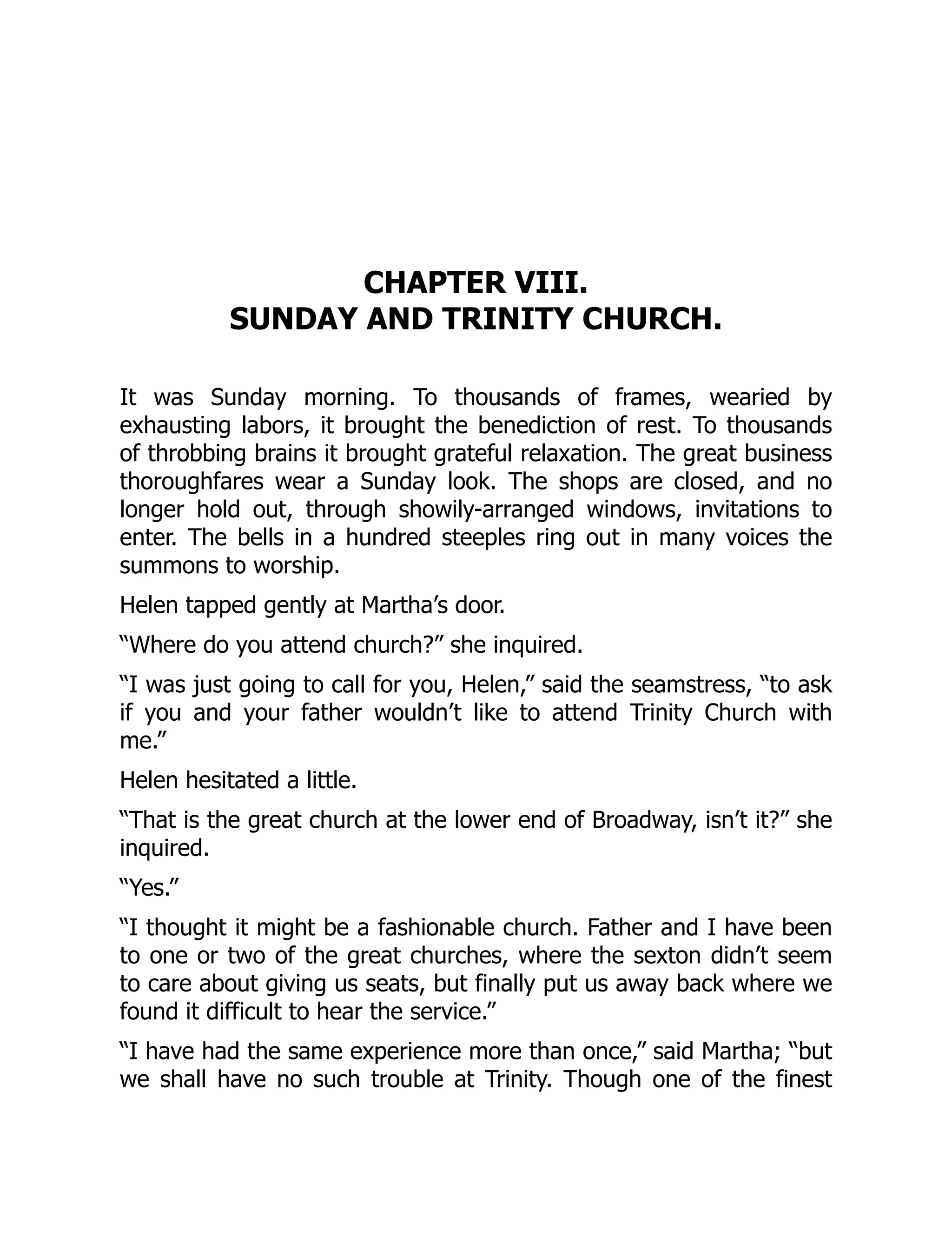 CHAPTER VIII.
SUNDAY AND TRINITY CHURCH.
It was Sunday morning. To thousands of frames, wearied by
exhausting labors, it brought the benediction of rest. To thousands
of throbbing brains it brought grateful relaxation. The great business
thoroughfares wear a Sunday look. The shops are closed, and no
longer hold out, through showily-arranged windows, invitations to
enter. The bells in a hundred steeples ring out in many voices the
summons to worship.
Helen tapped gently at Martha’s door.
“Where do you attend church?” she inquired.
“I was just going to call for you, Helen,” said the seamstress, “to ask
if you and your father wouldn’t like to attend Trinity Church with
me.”
Helen hesitated a little.
“That is the great church at the lower end of Broadway, isn’t it?” she
inquired.
“Yes.”
“I thought it might be a fashionable church. Father and I have been
to one or two of the great churches, where the sexton didn’t seem
to care about giving us seats, but finally put us away back where we
found it difficult to hear the service.”
“I have had the same experience more than once,” said Martha; “but
we shall have no such trouble at Trinity. Though one of the finest
 