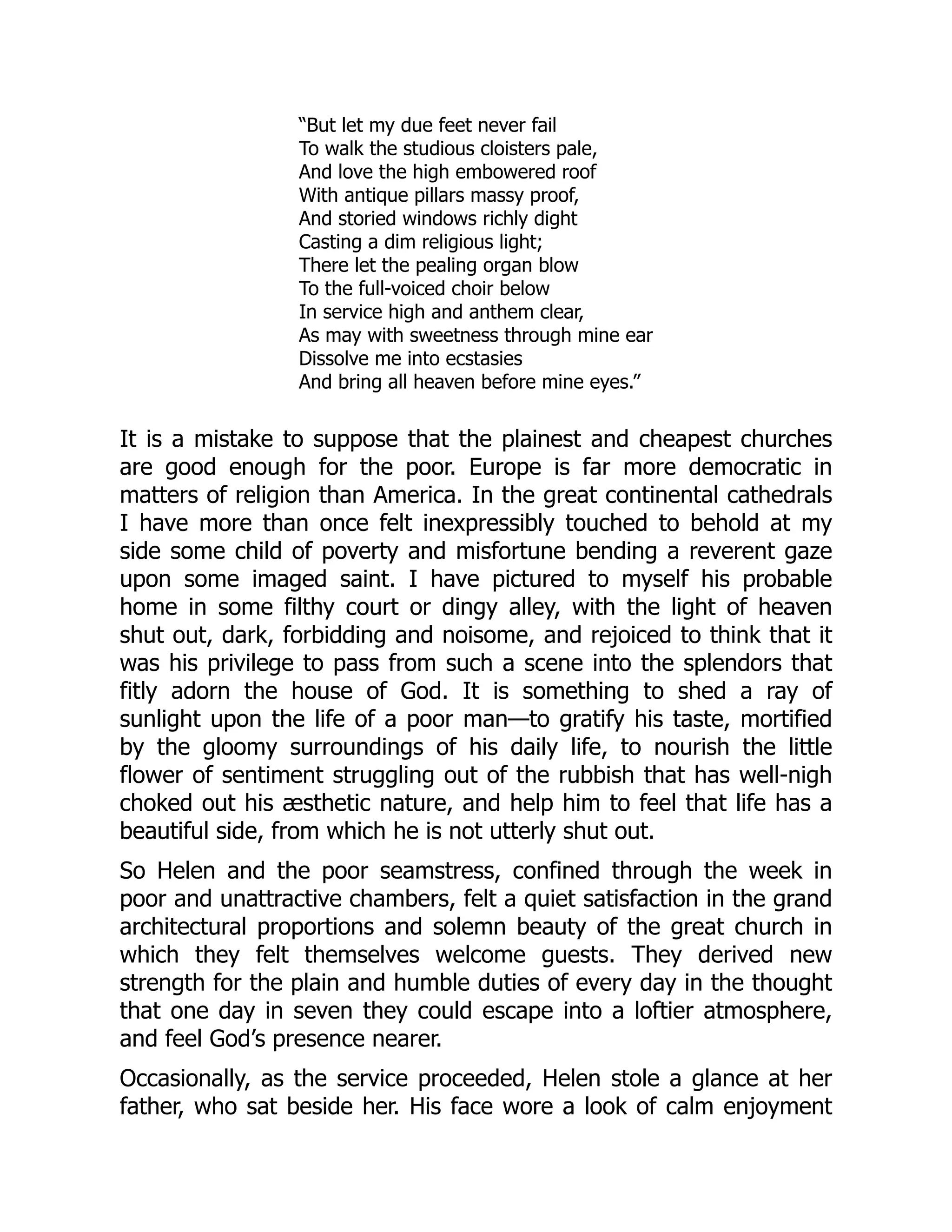 “But let my due feet never fail
To walk the studious cloisters pale,
And love the high embowered roof
With antique pillars massy proof,
And storied windows richly dight
Casting a dim religious light;
There let the pealing organ blow
To the full-voiced choir below
In service high and anthem clear,
As may with sweetness through mine ear
Dissolve me into ecstasies
And bring all heaven before mine eyes.”
It is a mistake to suppose that the plainest and cheapest churches
are good enough for the poor. Europe is far more democratic in
matters of religion than America. In the great continental cathedrals
I have more than once felt inexpressibly touched to behold at my
side some child of poverty and misfortune bending a reverent gaze
upon some imaged saint. I have pictured to myself his probable
home in some filthy court or dingy alley, with the light of heaven
shut out, dark, forbidding and noisome, and rejoiced to think that it
was his privilege to pass from such a scene into the splendors that
fitly adorn the house of God. It is something to shed a ray of
sunlight upon the life of a poor man—to gratify his taste, mortified
by the gloomy surroundings of his daily life, to nourish the little
flower of sentiment struggling out of the rubbish that has well-nigh
choked out his æsthetic nature, and help him to feel that life has a
beautiful side, from which he is not utterly shut out.
So Helen and the poor seamstress, confined through the week in
poor and unattractive chambers, felt a quiet satisfaction in the grand
architectural proportions and solemn beauty of the great church in
which they felt themselves welcome guests. They derived new
strength for the plain and humble duties of every day in the thought
that one day in seven they could escape into a loftier atmosphere,
and feel God’s presence nearer.
Occasionally, as the service proceeded, Helen stole a glance at her
father, who sat beside her. His face wore a look of calm enjoyment
 