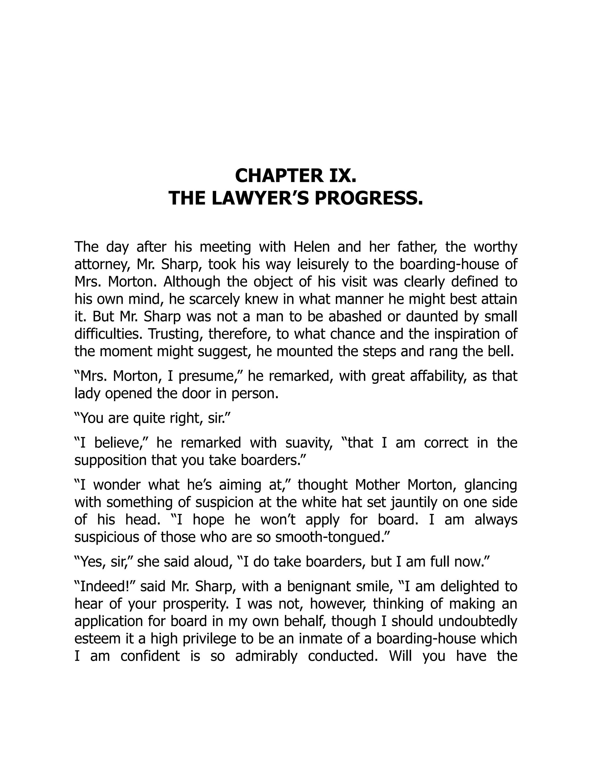 CHAPTER IX.
THE LAWYER’S PROGRESS.
The day after his meeting with Helen and her father, the worthy
attorney, Mr. Sharp, took his way leisurely to the boarding-house of
Mrs. Morton. Although the object of his visit was clearly defined to
his own mind, he scarcely knew in what manner he might best attain
it. But Mr. Sharp was not a man to be abashed or daunted by small
difficulties. Trusting, therefore, to what chance and the inspiration of
the moment might suggest, he mounted the steps and rang the bell.
“Mrs. Morton, I presume,” he remarked, with great affability, as that
lady opened the door in person.
“You are quite right, sir.”
“I believe,” he remarked with suavity, “that I am correct in the
supposition that you take boarders.”
“I wonder what he’s aiming at,” thought Mother Morton, glancing
with something of suspicion at the white hat set jauntily on one side
of his head. “I hope he won’t apply for board. I am always
suspicious of those who are so smooth-tongued.”
“Yes, sir,” she said aloud, “I do take boarders, but I am full now.”
“Indeed!” said Mr. Sharp, with a benignant smile, “I am delighted to
hear of your prosperity. I was not, however, thinking of making an
application for board in my own behalf, though I should undoubtedly
esteem it a high privilege to be an inmate of a boarding-house which
I am confident is so admirably conducted. Will you have the
 