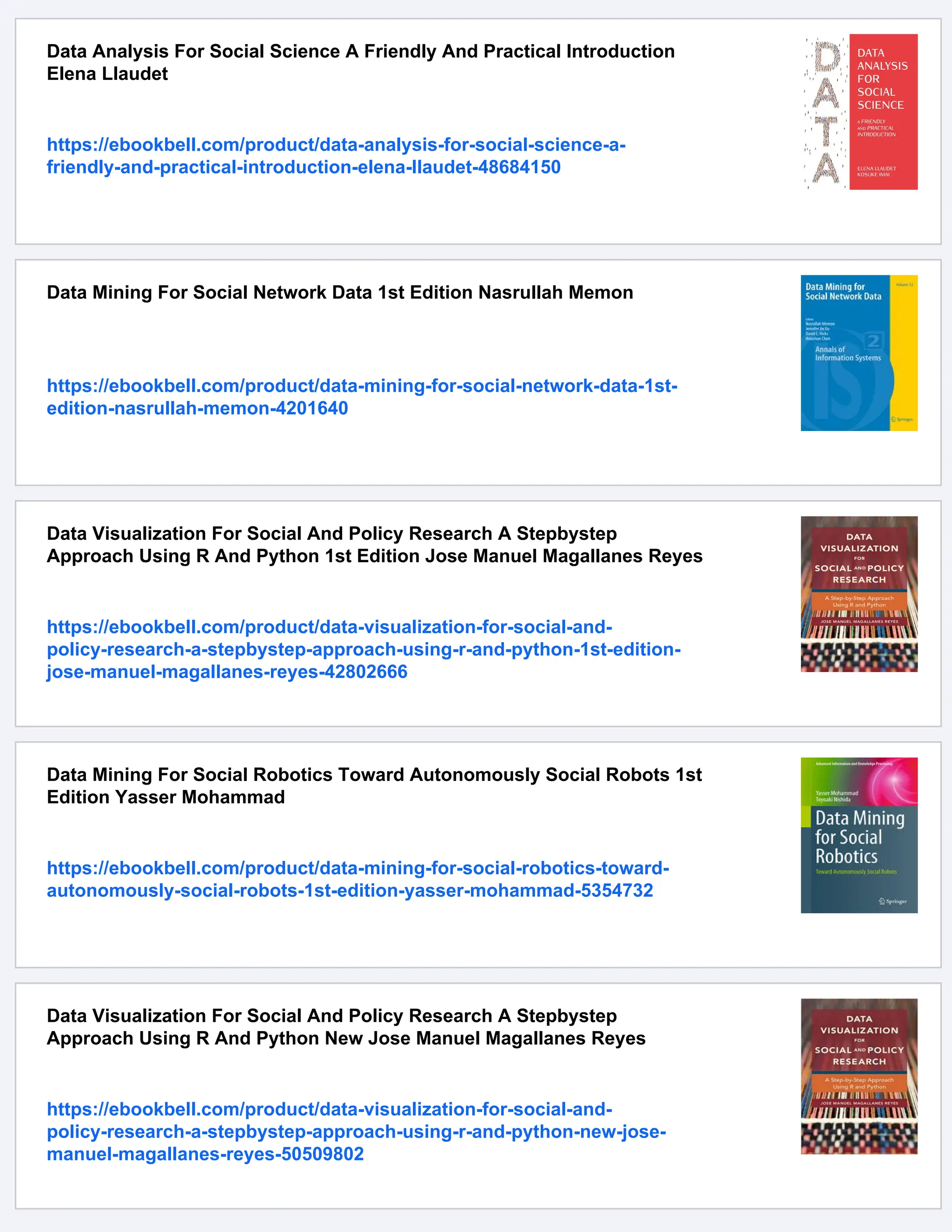Data Analysis For Social Science A Friendly And Practical Introduction
Elena Llaudet
https://ebookbell.com/product/data-analysis-for-social-science-a-
friendly-and-practical-introduction-elena-llaudet-48684150
Data Mining For Social Network Data 1st Edition Nasrullah Memon
https://ebookbell.com/product/data-mining-for-social-network-data-1st-
edition-nasrullah-memon-4201640
Data Visualization For Social And Policy Research A Stepbystep
Approach Using R And Python 1st Edition Jose Manuel Magallanes Reyes
https://ebookbell.com/product/data-visualization-for-social-and-
policy-research-a-stepbystep-approach-using-r-and-python-1st-edition-
jose-manuel-magallanes-reyes-42802666
Data Mining For Social Robotics Toward Autonomously Social Robots 1st
Edition Yasser Mohammad
https://ebookbell.com/product/data-mining-for-social-robotics-toward-
autonomously-social-robots-1st-edition-yasser-mohammad-5354732
Data Visualization For Social And Policy Research A Stepbystep
Approach Using R And Python New Jose Manuel Magallanes Reyes
https://ebookbell.com/product/data-visualization-for-social-and-
policy-research-a-stepbystep-approach-using-r-and-python-new-jose-
manuel-magallanes-reyes-50509802
 