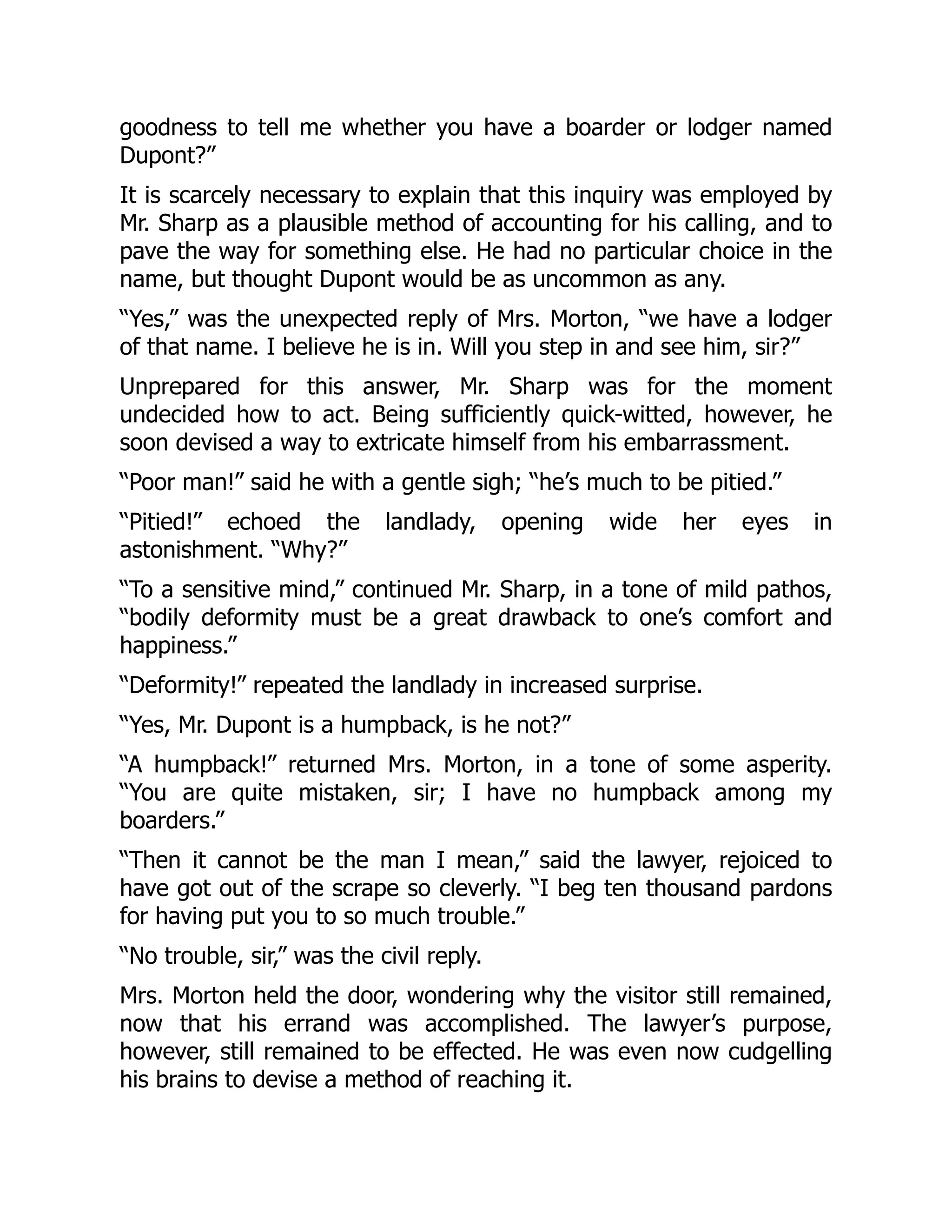 goodness to tell me whether you have a boarder or lodger named
Dupont?”
It is scarcely necessary to explain that this inquiry was employed by
Mr. Sharp as a plausible method of accounting for his calling, and to
pave the way for something else. He had no particular choice in the
name, but thought Dupont would be as uncommon as any.
“Yes,” was the unexpected reply of Mrs. Morton, “we have a lodger
of that name. I believe he is in. Will you step in and see him, sir?”
Unprepared for this answer, Mr. Sharp was for the moment
undecided how to act. Being sufficiently quick-witted, however, he
soon devised a way to extricate himself from his embarrassment.
“Poor man!” said he with a gentle sigh; “he’s much to be pitied.”
“Pitied!” echoed the landlady, opening wide her eyes in
astonishment. “Why?”
“To a sensitive mind,” continued Mr. Sharp, in a tone of mild pathos,
“bodily deformity must be a great drawback to one’s comfort and
happiness.”
“Deformity!” repeated the landlady in increased surprise.
“Yes, Mr. Dupont is a humpback, is he not?”
“A humpback!” returned Mrs. Morton, in a tone of some asperity.
“You are quite mistaken, sir; I have no humpback among my
boarders.”
“Then it cannot be the man I mean,” said the lawyer, rejoiced to
have got out of the scrape so cleverly. “I beg ten thousand pardons
for having put you to so much trouble.”
“No trouble, sir,” was the civil reply.
Mrs. Morton held the door, wondering why the visitor still remained,
now that his errand was accomplished. The lawyer’s purpose,
however, still remained to be effected. He was even now cudgelling
his brains to devise a method of reaching it.
 