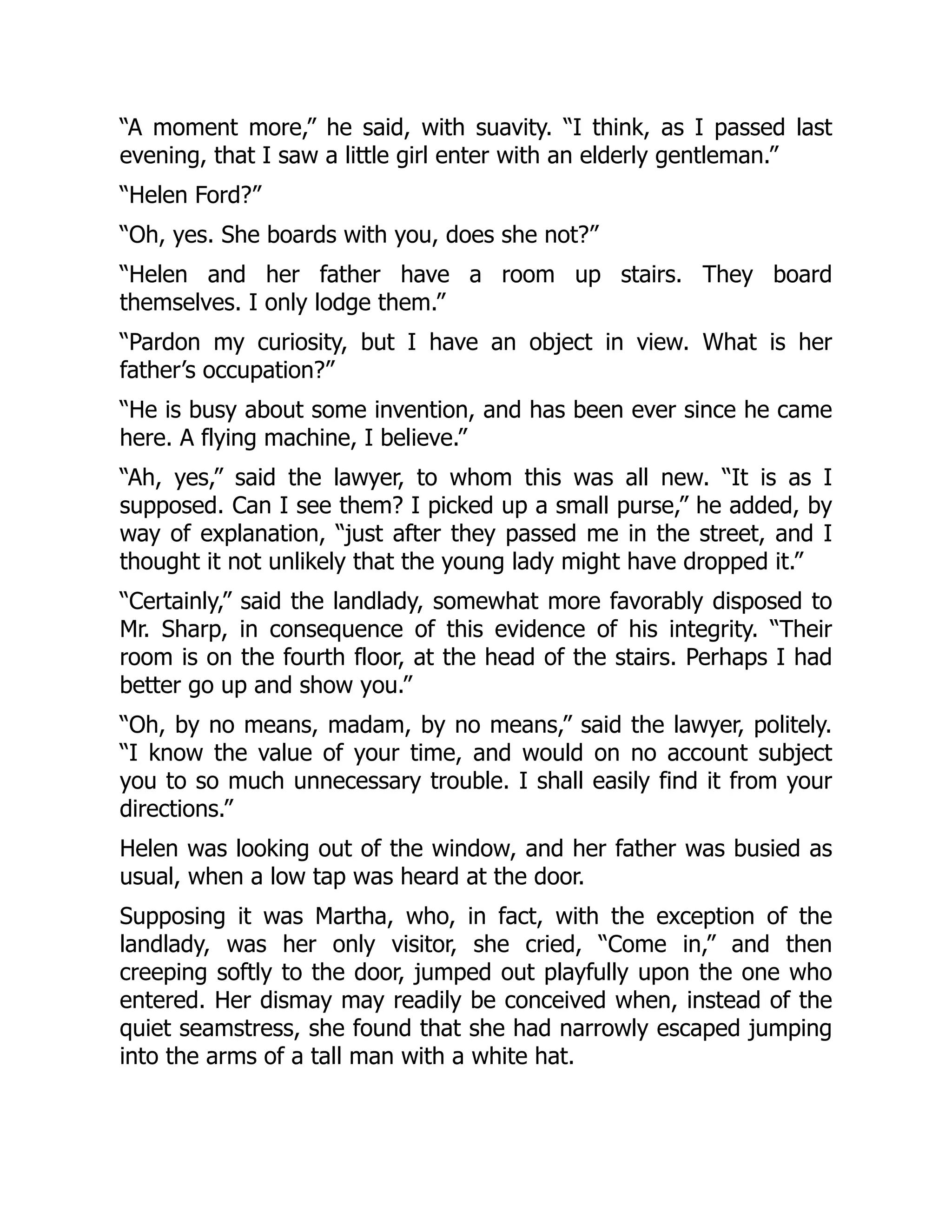 “A moment more,” he said, with suavity. “I think, as I passed last
evening, that I saw a little girl enter with an elderly gentleman.”
“Helen Ford?”
“Oh, yes. She boards with you, does she not?”
“Helen and her father have a room up stairs. They board
themselves. I only lodge them.”
“Pardon my curiosity, but I have an object in view. What is her
father’s occupation?”
“He is busy about some invention, and has been ever since he came
here. A flying machine, I believe.”
“Ah, yes,” said the lawyer, to whom this was all new. “It is as I
supposed. Can I see them? I picked up a small purse,” he added, by
way of explanation, “just after they passed me in the street, and I
thought it not unlikely that the young lady might have dropped it.”
“Certainly,” said the landlady, somewhat more favorably disposed to
Mr. Sharp, in consequence of this evidence of his integrity. “Their
room is on the fourth floor, at the head of the stairs. Perhaps I had
better go up and show you.”
“Oh, by no means, madam, by no means,” said the lawyer, politely.
“I know the value of your time, and would on no account subject
you to so much unnecessary trouble. I shall easily find it from your
directions.”
Helen was looking out of the window, and her father was busied as
usual, when a low tap was heard at the door.
Supposing it was Martha, who, in fact, with the exception of the
landlady, was her only visitor, she cried, “Come in,” and then
creeping softly to the door, jumped out playfully upon the one who
entered. Her dismay may readily be conceived when, instead of the
quiet seamstress, she found that she had narrowly escaped jumping
into the arms of a tall man with a white hat.
 