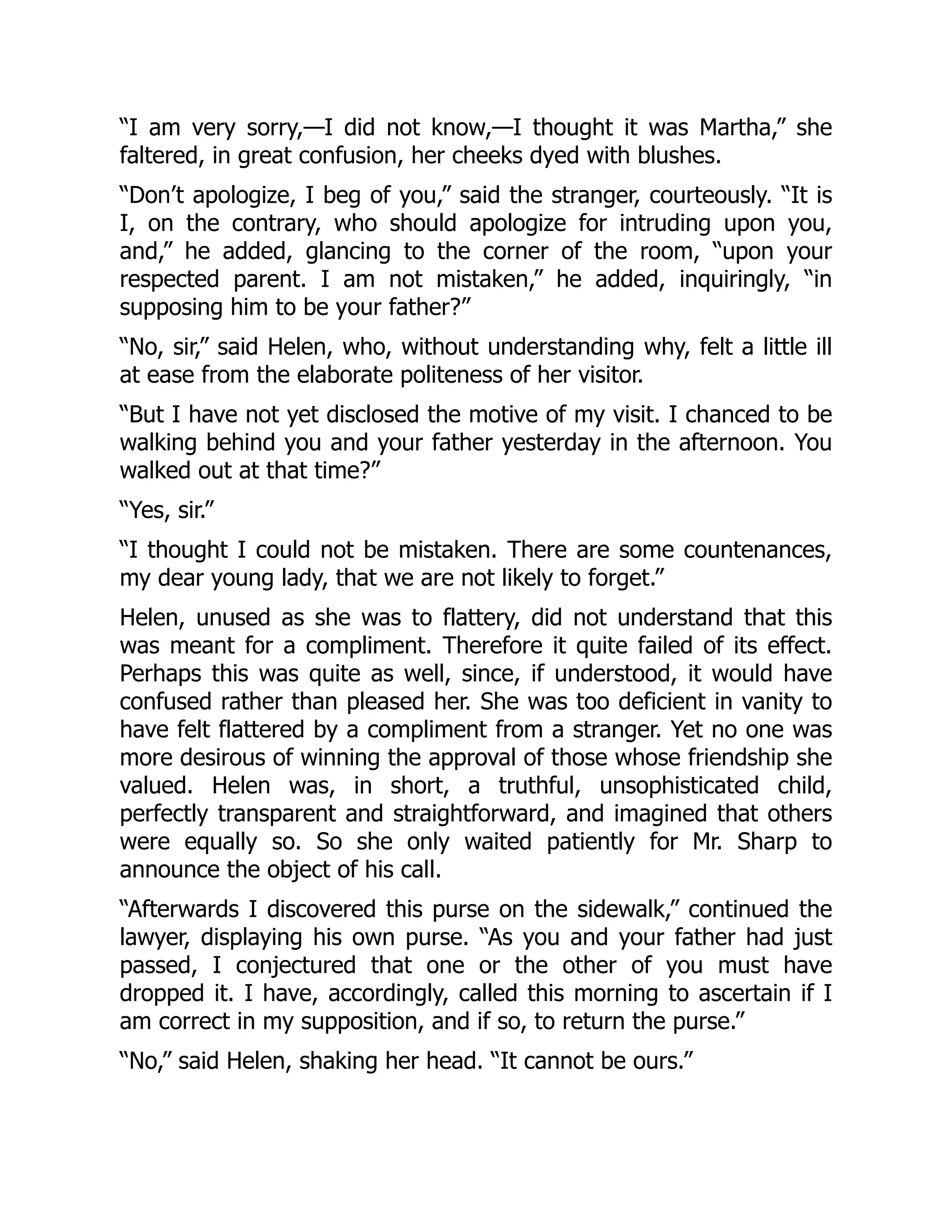 “I am very sorry,—I did not know,—I thought it was Martha,” she
faltered, in great confusion, her cheeks dyed with blushes.
“Don’t apologize, I beg of you,” said the stranger, courteously. “It is
I, on the contrary, who should apologize for intruding upon you,
and,” he added, glancing to the corner of the room, “upon your
respected parent. I am not mistaken,” he added, inquiringly, “in
supposing him to be your father?”
“No, sir,” said Helen, who, without understanding why, felt a little ill
at ease from the elaborate politeness of her visitor.
“But I have not yet disclosed the motive of my visit. I chanced to be
walking behind you and your father yesterday in the afternoon. You
walked out at that time?”
“Yes, sir.”
“I thought I could not be mistaken. There are some countenances,
my dear young lady, that we are not likely to forget.”
Helen, unused as she was to flattery, did not understand that this
was meant for a compliment. Therefore it quite failed of its effect.
Perhaps this was quite as well, since, if understood, it would have
confused rather than pleased her. She was too deficient in vanity to
have felt flattered by a compliment from a stranger. Yet no one was
more desirous of winning the approval of those whose friendship she
valued. Helen was, in short, a truthful, unsophisticated child,
perfectly transparent and straightforward, and imagined that others
were equally so. So she only waited patiently for Mr. Sharp to
announce the object of his call.
“Afterwards I discovered this purse on the sidewalk,” continued the
lawyer, displaying his own purse. “As you and your father had just
passed, I conjectured that one or the other of you must have
dropped it. I have, accordingly, called this morning to ascertain if I
am correct in my supposition, and if so, to return the purse.”
“No,” said Helen, shaking her head. “It cannot be ours.”
 