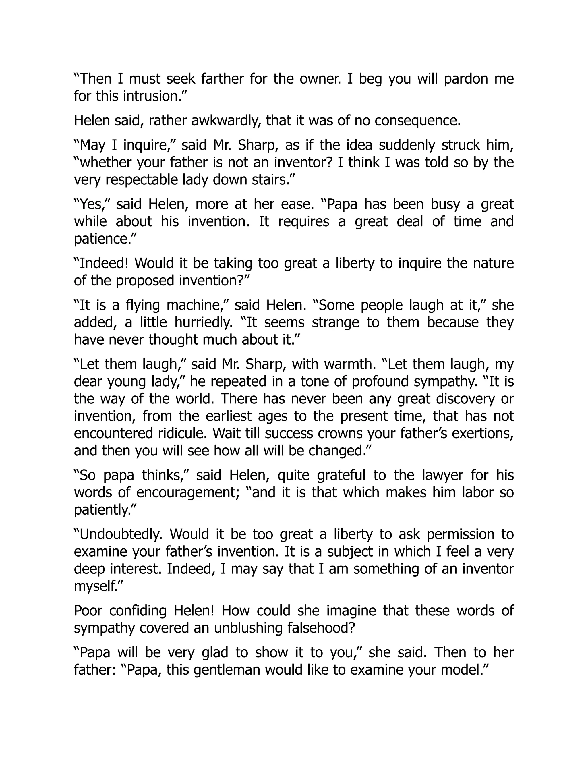 “Then I must seek farther for the owner. I beg you will pardon me
for this intrusion.”
Helen said, rather awkwardly, that it was of no consequence.
“May I inquire,” said Mr. Sharp, as if the idea suddenly struck him,
“whether your father is not an inventor? I think I was told so by the
very respectable lady down stairs.”
“Yes,” said Helen, more at her ease. “Papa has been busy a great
while about his invention. It requires a great deal of time and
patience.”
“Indeed! Would it be taking too great a liberty to inquire the nature
of the proposed invention?”
“It is a flying machine,” said Helen. “Some people laugh at it,” she
added, a little hurriedly. “It seems strange to them because they
have never thought much about it.”
“Let them laugh,” said Mr. Sharp, with warmth. “Let them laugh, my
dear young lady,” he repeated in a tone of profound sympathy. “It is
the way of the world. There has never been any great discovery or
invention, from the earliest ages to the present time, that has not
encountered ridicule. Wait till success crowns your father’s exertions,
and then you will see how all will be changed.”
“So papa thinks,” said Helen, quite grateful to the lawyer for his
words of encouragement; “and it is that which makes him labor so
patiently.”
“Undoubtedly. Would it be too great a liberty to ask permission to
examine your father’s invention. It is a subject in which I feel a very
deep interest. Indeed, I may say that I am something of an inventor
myself.”
Poor confiding Helen! How could she imagine that these words of
sympathy covered an unblushing falsehood?
“Papa will be very glad to show it to you,” she said. Then to her
father: “Papa, this gentleman would like to examine your model.”
 