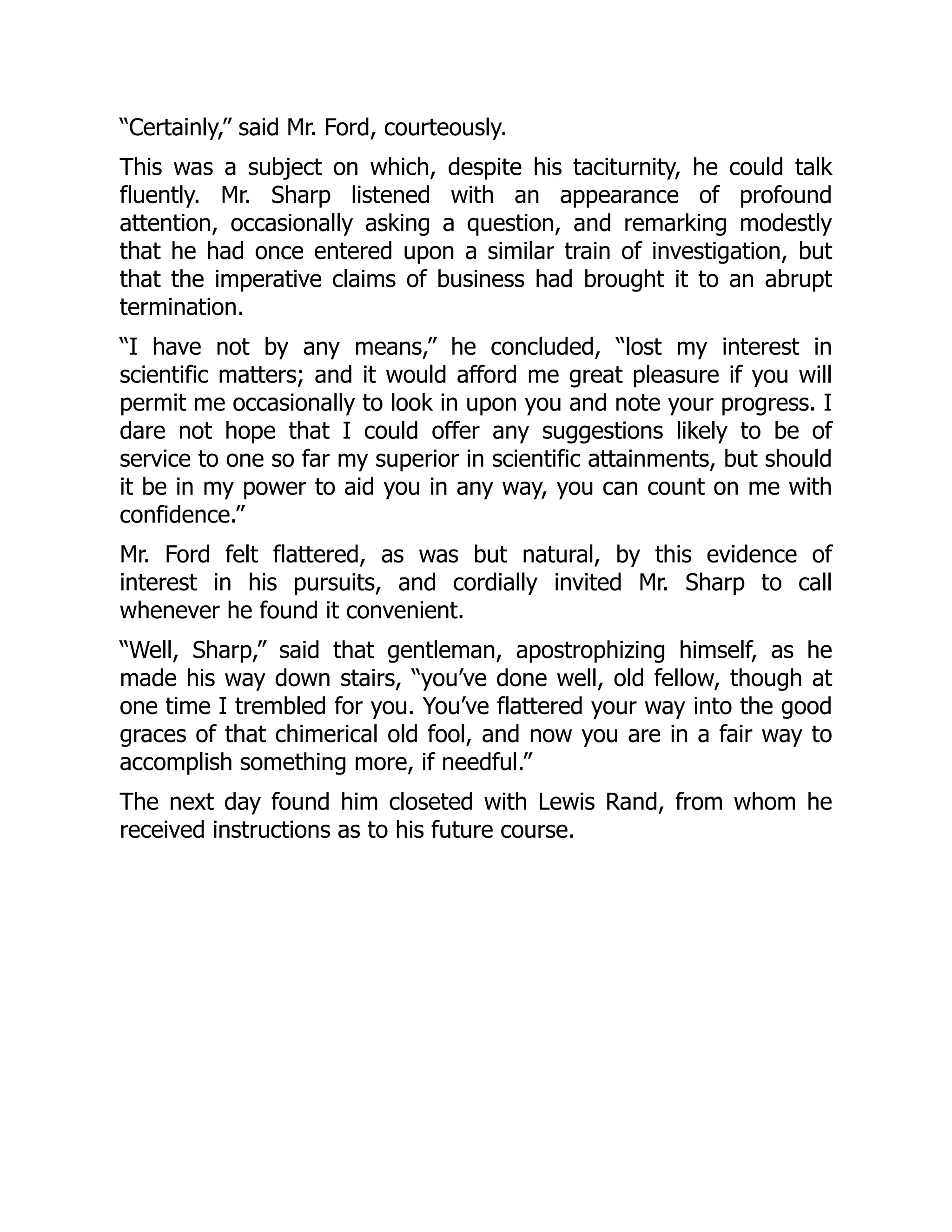 “Certainly,” said Mr. Ford, courteously.
This was a subject on which, despite his taciturnity, he could talk
fluently. Mr. Sharp listened with an appearance of profound
attention, occasionally asking a question, and remarking modestly
that he had once entered upon a similar train of investigation, but
that the imperative claims of business had brought it to an abrupt
termination.
“I have not by any means,” he concluded, “lost my interest in
scientific matters; and it would afford me great pleasure if you will
permit me occasionally to look in upon you and note your progress. I
dare not hope that I could offer any suggestions likely to be of
service to one so far my superior in scientific attainments, but should
it be in my power to aid you in any way, you can count on me with
confidence.”
Mr. Ford felt flattered, as was but natural, by this evidence of
interest in his pursuits, and cordially invited Mr. Sharp to call
whenever he found it convenient.
“Well, Sharp,” said that gentleman, apostrophizing himself, as he
made his way down stairs, “you’ve done well, old fellow, though at
one time I trembled for you. You’ve flattered your way into the good
graces of that chimerical old fool, and now you are in a fair way to
accomplish something more, if needful.”
The next day found him closeted with Lewis Rand, from whom he
received instructions as to his future course.
 