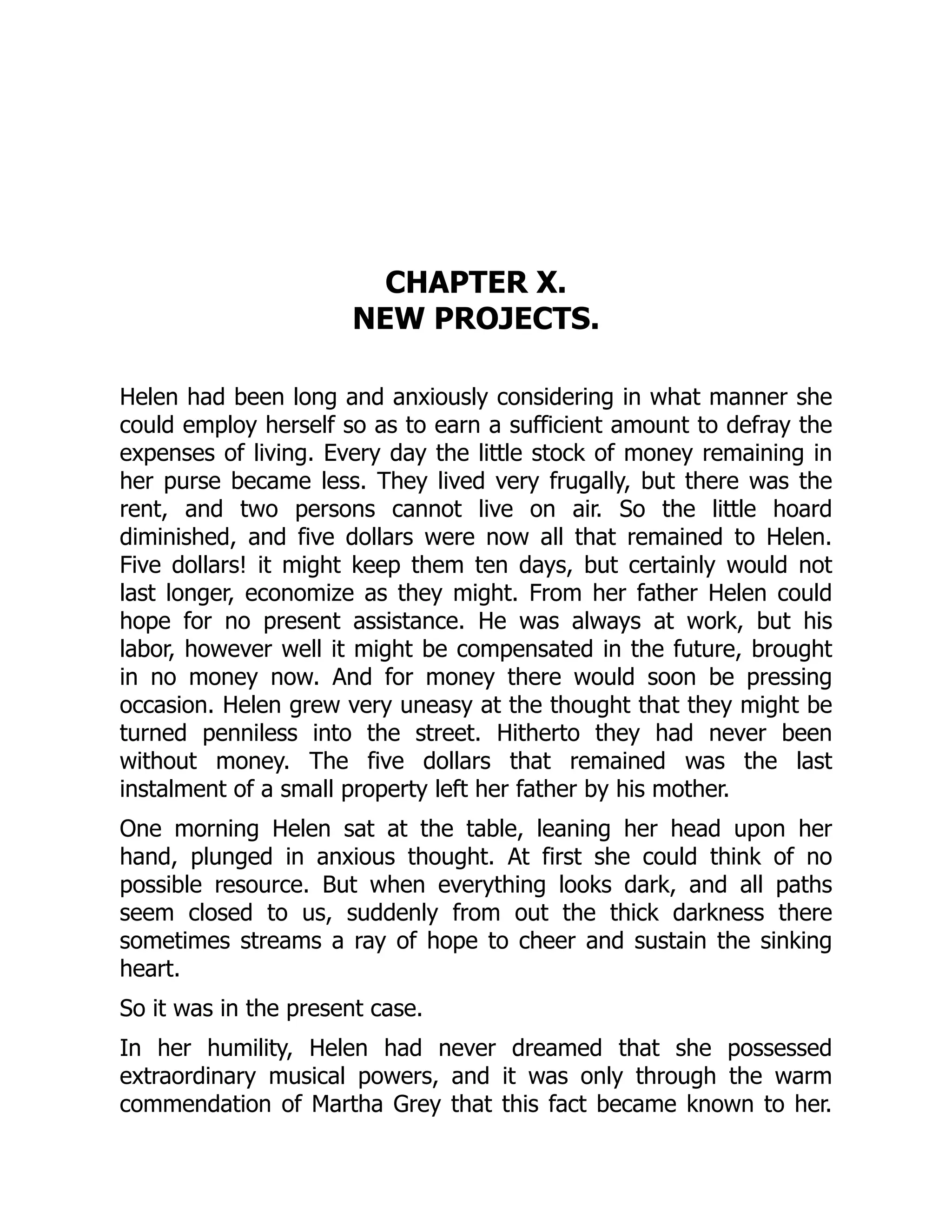 CHAPTER X.
NEW PROJECTS.
Helen had been long and anxiously considering in what manner she
could employ herself so as to earn a sufficient amount to defray the
expenses of living. Every day the little stock of money remaining in
her purse became less. They lived very frugally, but there was the
rent, and two persons cannot live on air. So the little hoard
diminished, and five dollars were now all that remained to Helen.
Five dollars! it might keep them ten days, but certainly would not
last longer, economize as they might. From her father Helen could
hope for no present assistance. He was always at work, but his
labor, however well it might be compensated in the future, brought
in no money now. And for money there would soon be pressing
occasion. Helen grew very uneasy at the thought that they might be
turned penniless into the street. Hitherto they had never been
without money. The five dollars that remained was the last
instalment of a small property left her father by his mother.
One morning Helen sat at the table, leaning her head upon her
hand, plunged in anxious thought. At first she could think of no
possible resource. But when everything looks dark, and all paths
seem closed to us, suddenly from out the thick darkness there
sometimes streams a ray of hope to cheer and sustain the sinking
heart.
So it was in the present case.
In her humility, Helen had never dreamed that she possessed
extraordinary musical powers, and it was only through the warm
commendation of Martha Grey that this fact became known to her.
 