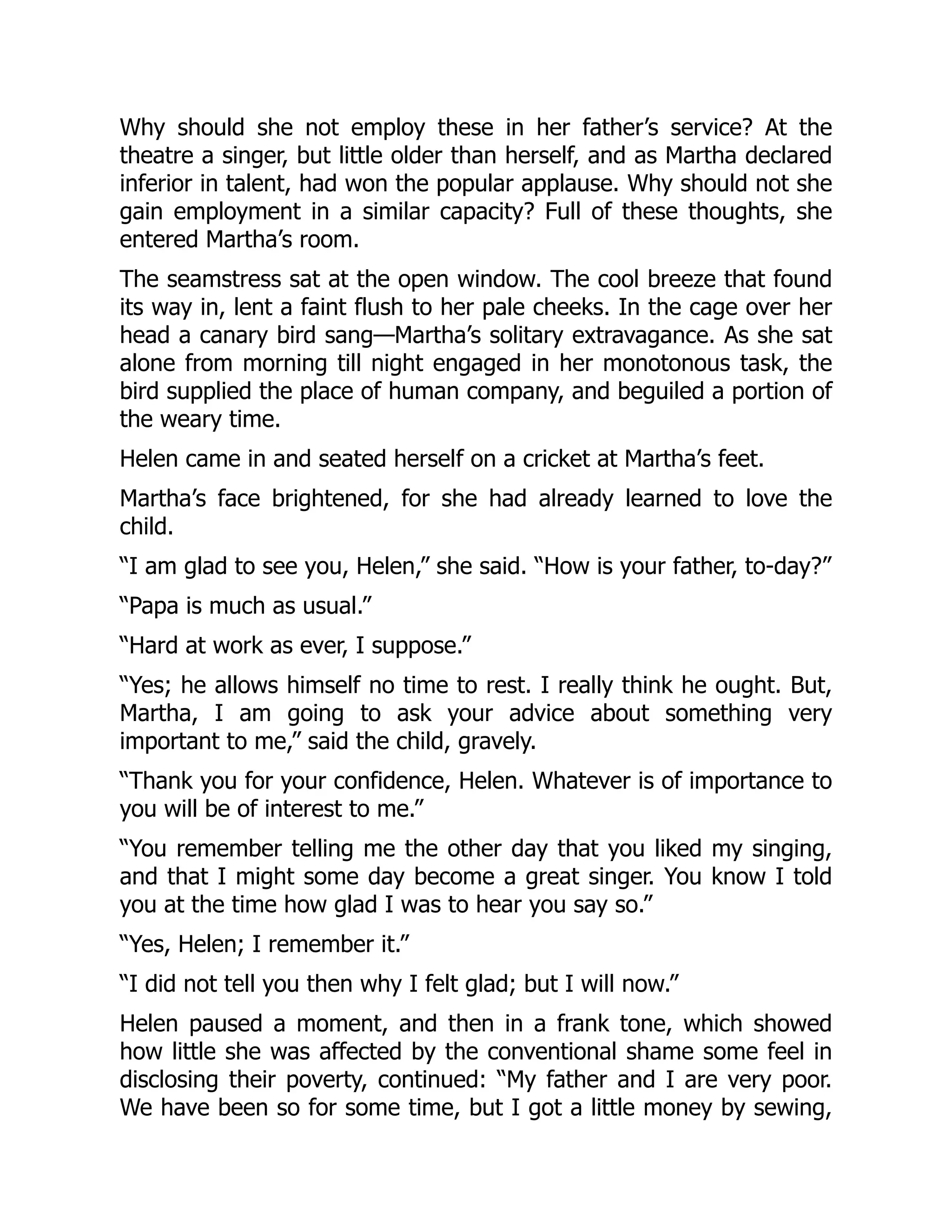 Why should she not employ these in her father’s service? At the
theatre a singer, but little older than herself, and as Martha declared
inferior in talent, had won the popular applause. Why should not she
gain employment in a similar capacity? Full of these thoughts, she
entered Martha’s room.
The seamstress sat at the open window. The cool breeze that found
its way in, lent a faint flush to her pale cheeks. In the cage over her
head a canary bird sang—Martha’s solitary extravagance. As she sat
alone from morning till night engaged in her monotonous task, the
bird supplied the place of human company, and beguiled a portion of
the weary time.
Helen came in and seated herself on a cricket at Martha’s feet.
Martha’s face brightened, for she had already learned to love the
child.
“I am glad to see you, Helen,” she said. “How is your father, to-day?”
“Papa is much as usual.”
“Hard at work as ever, I suppose.”
“Yes; he allows himself no time to rest. I really think he ought. But,
Martha, I am going to ask your advice about something very
important to me,” said the child, gravely.
“Thank you for your confidence, Helen. Whatever is of importance to
you will be of interest to me.”
“You remember telling me the other day that you liked my singing,
and that I might some day become a great singer. You know I told
you at the time how glad I was to hear you say so.”
“Yes, Helen; I remember it.”
“I did not tell you then why I felt glad; but I will now.”
Helen paused a moment, and then in a frank tone, which showed
how little she was affected by the conventional shame some feel in
disclosing their poverty, continued: “My father and I are very poor.
We have been so for some time, but I got a little money by sewing,
 