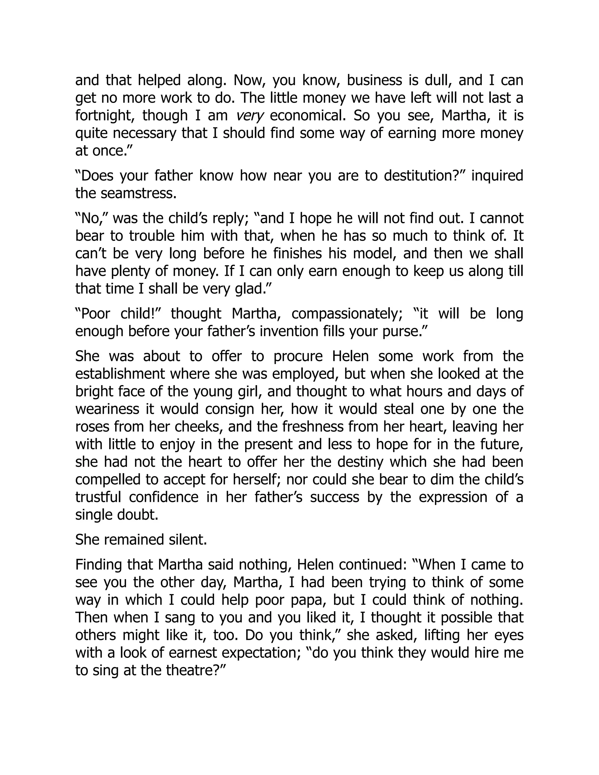 and that helped along. Now, you know, business is dull, and I can
get no more work to do. The little money we have left will not last a
fortnight, though I am very economical. So you see, Martha, it is
quite necessary that I should find some way of earning more money
at once.”
“Does your father know how near you are to destitution?” inquired
the seamstress.
“No,” was the child’s reply; “and I hope he will not find out. I cannot
bear to trouble him with that, when he has so much to think of. It
can’t be very long before he finishes his model, and then we shall
have plenty of money. If I can only earn enough to keep us along till
that time I shall be very glad.”
“Poor child!” thought Martha, compassionately; “it will be long
enough before your father’s invention fills your purse.”
She was about to offer to procure Helen some work from the
establishment where she was employed, but when she looked at the
bright face of the young girl, and thought to what hours and days of
weariness it would consign her, how it would steal one by one the
roses from her cheeks, and the freshness from her heart, leaving her
with little to enjoy in the present and less to hope for in the future,
she had not the heart to offer her the destiny which she had been
compelled to accept for herself; nor could she bear to dim the child’s
trustful confidence in her father’s success by the expression of a
single doubt.
She remained silent.
Finding that Martha said nothing, Helen continued: “When I came to
see you the other day, Martha, I had been trying to think of some
way in which I could help poor papa, but I could think of nothing.
Then when I sang to you and you liked it, I thought it possible that
others might like it, too. Do you think,” she asked, lifting her eyes
with a look of earnest expectation; “do you think they would hire me
to sing at the theatre?”
 