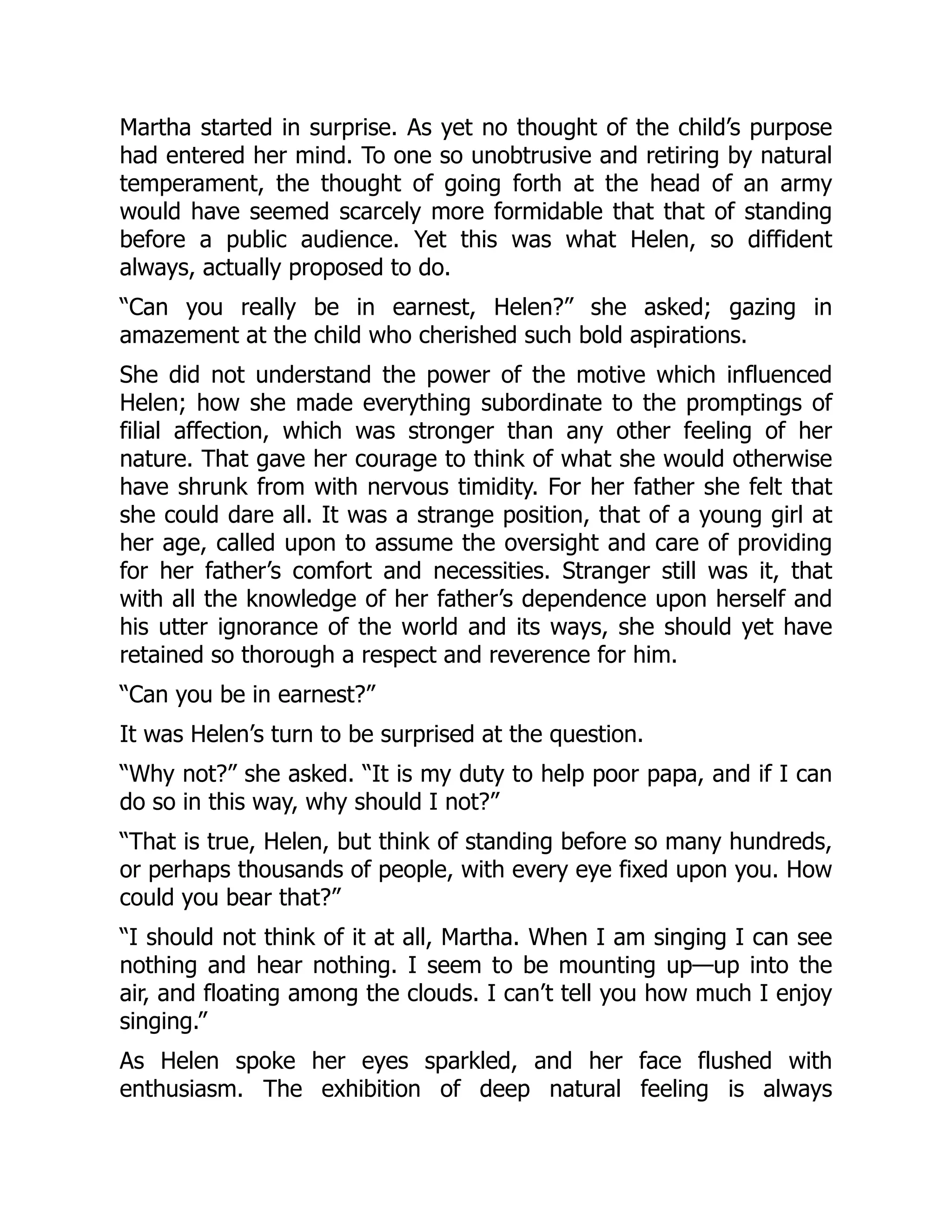 Martha started in surprise. As yet no thought of the child’s purpose
had entered her mind. To one so unobtrusive and retiring by natural
temperament, the thought of going forth at the head of an army
would have seemed scarcely more formidable that that of standing
before a public audience. Yet this was what Helen, so diffident
always, actually proposed to do.
“Can you really be in earnest, Helen?” she asked; gazing in
amazement at the child who cherished such bold aspirations.
She did not understand the power of the motive which influenced
Helen; how she made everything subordinate to the promptings of
filial affection, which was stronger than any other feeling of her
nature. That gave her courage to think of what she would otherwise
have shrunk from with nervous timidity. For her father she felt that
she could dare all. It was a strange position, that of a young girl at
her age, called upon to assume the oversight and care of providing
for her father’s comfort and necessities. Stranger still was it, that
with all the knowledge of her father’s dependence upon herself and
his utter ignorance of the world and its ways, she should yet have
retained so thorough a respect and reverence for him.
“Can you be in earnest?”
It was Helen’s turn to be surprised at the question.
“Why not?” she asked. “It is my duty to help poor papa, and if I can
do so in this way, why should I not?”
“That is true, Helen, but think of standing before so many hundreds,
or perhaps thousands of people, with every eye fixed upon you. How
could you bear that?”
“I should not think of it at all, Martha. When I am singing I can see
nothing and hear nothing. I seem to be mounting up—up into the
air, and floating among the clouds. I can’t tell you how much I enjoy
singing.”
As Helen spoke her eyes sparkled, and her face flushed with
enthusiasm. The exhibition of deep natural feeling is always
 