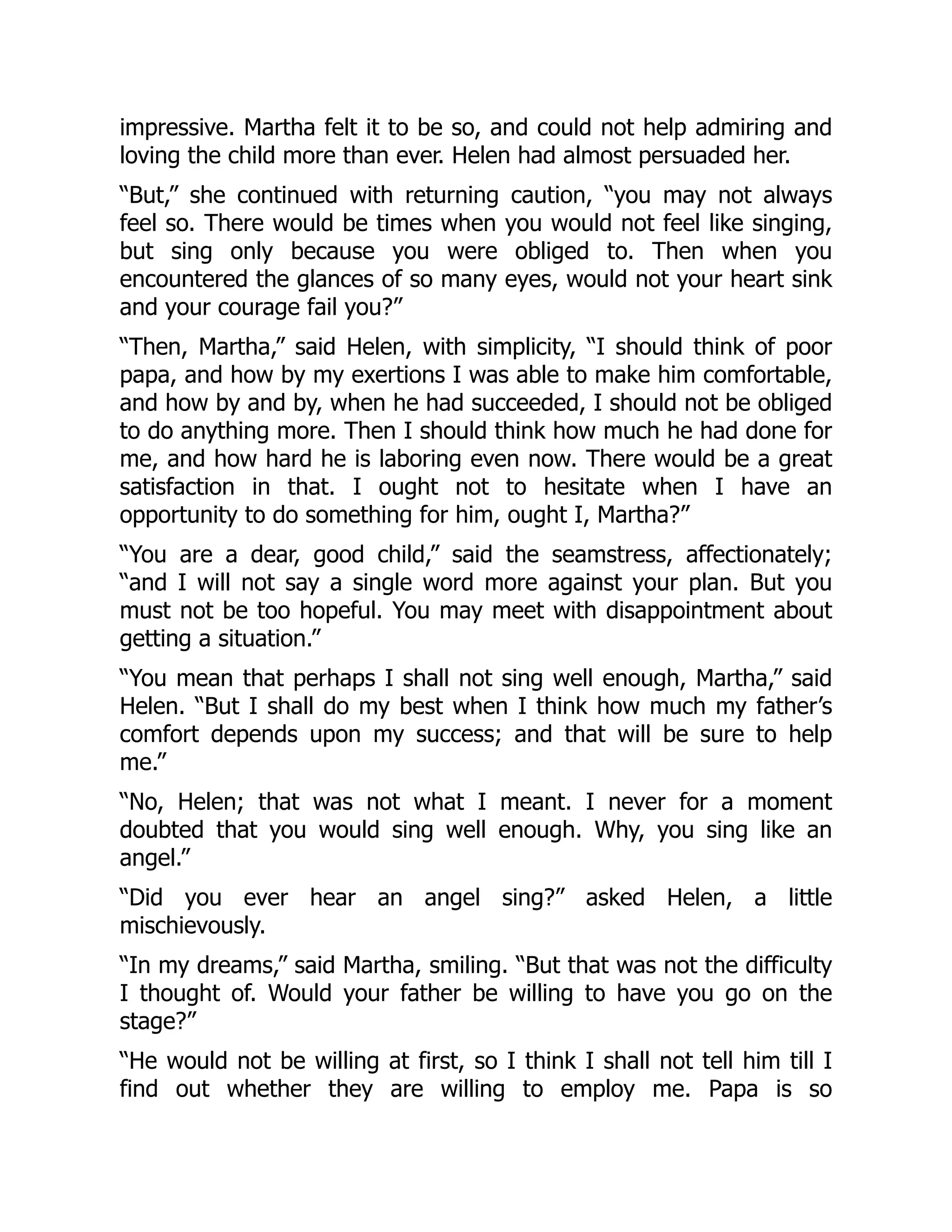 impressive. Martha felt it to be so, and could not help admiring and
loving the child more than ever. Helen had almost persuaded her.
“But,” she continued with returning caution, “you may not always
feel so. There would be times when you would not feel like singing,
but sing only because you were obliged to. Then when you
encountered the glances of so many eyes, would not your heart sink
and your courage fail you?”
“Then, Martha,” said Helen, with simplicity, “I should think of poor
papa, and how by my exertions I was able to make him comfortable,
and how by and by, when he had succeeded, I should not be obliged
to do anything more. Then I should think how much he had done for
me, and how hard he is laboring even now. There would be a great
satisfaction in that. I ought not to hesitate when I have an
opportunity to do something for him, ought I, Martha?”
“You are a dear, good child,” said the seamstress, affectionately;
“and I will not say a single word more against your plan. But you
must not be too hopeful. You may meet with disappointment about
getting a situation.”
“You mean that perhaps I shall not sing well enough, Martha,” said
Helen. “But I shall do my best when I think how much my father’s
comfort depends upon my success; and that will be sure to help
me.”
“No, Helen; that was not what I meant. I never for a moment
doubted that you would sing well enough. Why, you sing like an
angel.”
“Did you ever hear an angel sing?” asked Helen, a little
mischievously.
“In my dreams,” said Martha, smiling. “But that was not the difficulty
I thought of. Would your father be willing to have you go on the
stage?”
“He would not be willing at first, so I think I shall not tell him till I
find out whether they are willing to employ me. Papa is so
 
