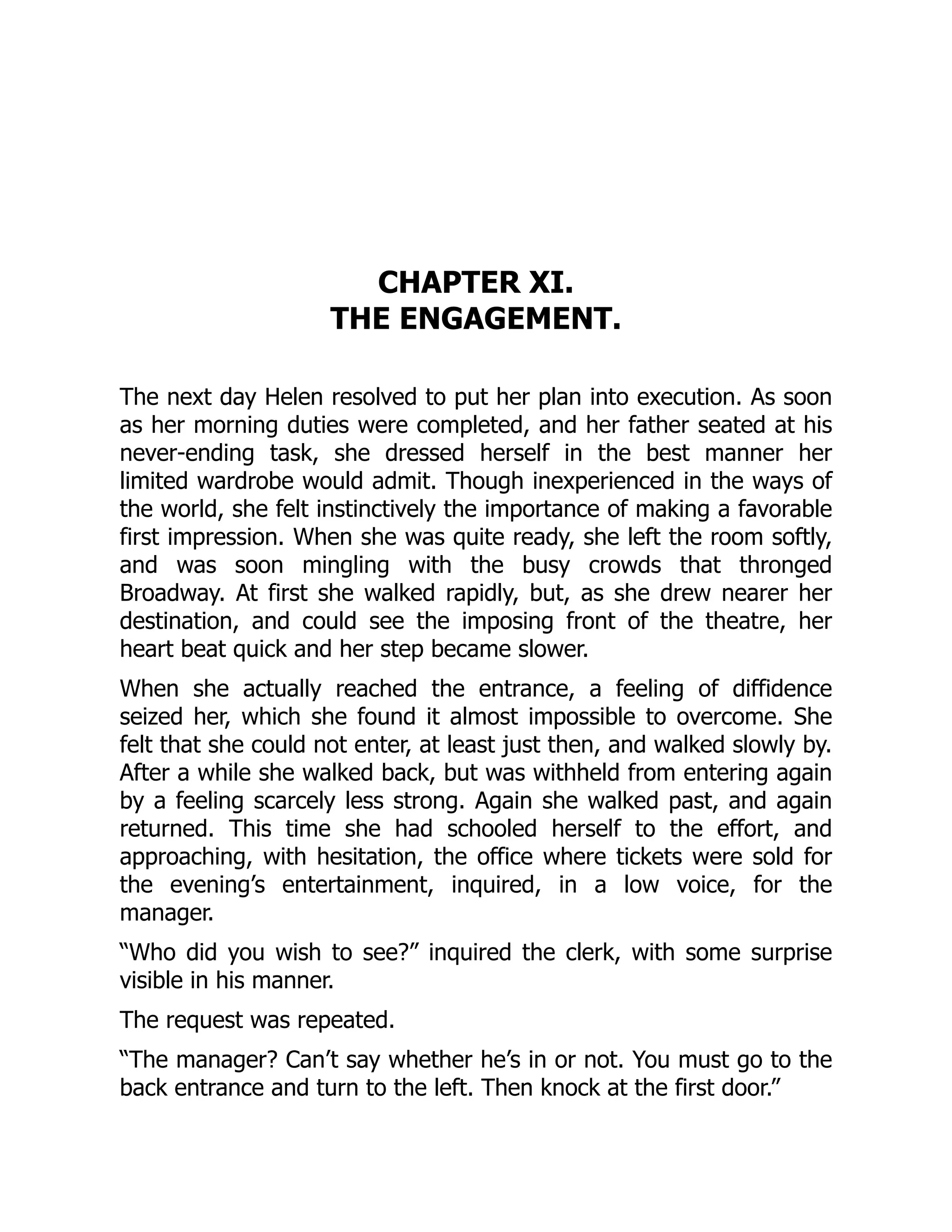 CHAPTER XI.
THE ENGAGEMENT.
The next day Helen resolved to put her plan into execution. As soon
as her morning duties were completed, and her father seated at his
never-ending task, she dressed herself in the best manner her
limited wardrobe would admit. Though inexperienced in the ways of
the world, she felt instinctively the importance of making a favorable
first impression. When she was quite ready, she left the room softly,
and was soon mingling with the busy crowds that thronged
Broadway. At first she walked rapidly, but, as she drew nearer her
destination, and could see the imposing front of the theatre, her
heart beat quick and her step became slower.
When she actually reached the entrance, a feeling of diffidence
seized her, which she found it almost impossible to overcome. She
felt that she could not enter, at least just then, and walked slowly by.
After a while she walked back, but was withheld from entering again
by a feeling scarcely less strong. Again she walked past, and again
returned. This time she had schooled herself to the effort, and
approaching, with hesitation, the office where tickets were sold for
the evening’s entertainment, inquired, in a low voice, for the
manager.
“Who did you wish to see?” inquired the clerk, with some surprise
visible in his manner.
The request was repeated.
“The manager? Can’t say whether he’s in or not. You must go to the
back entrance and turn to the left. Then knock at the first door.”
 