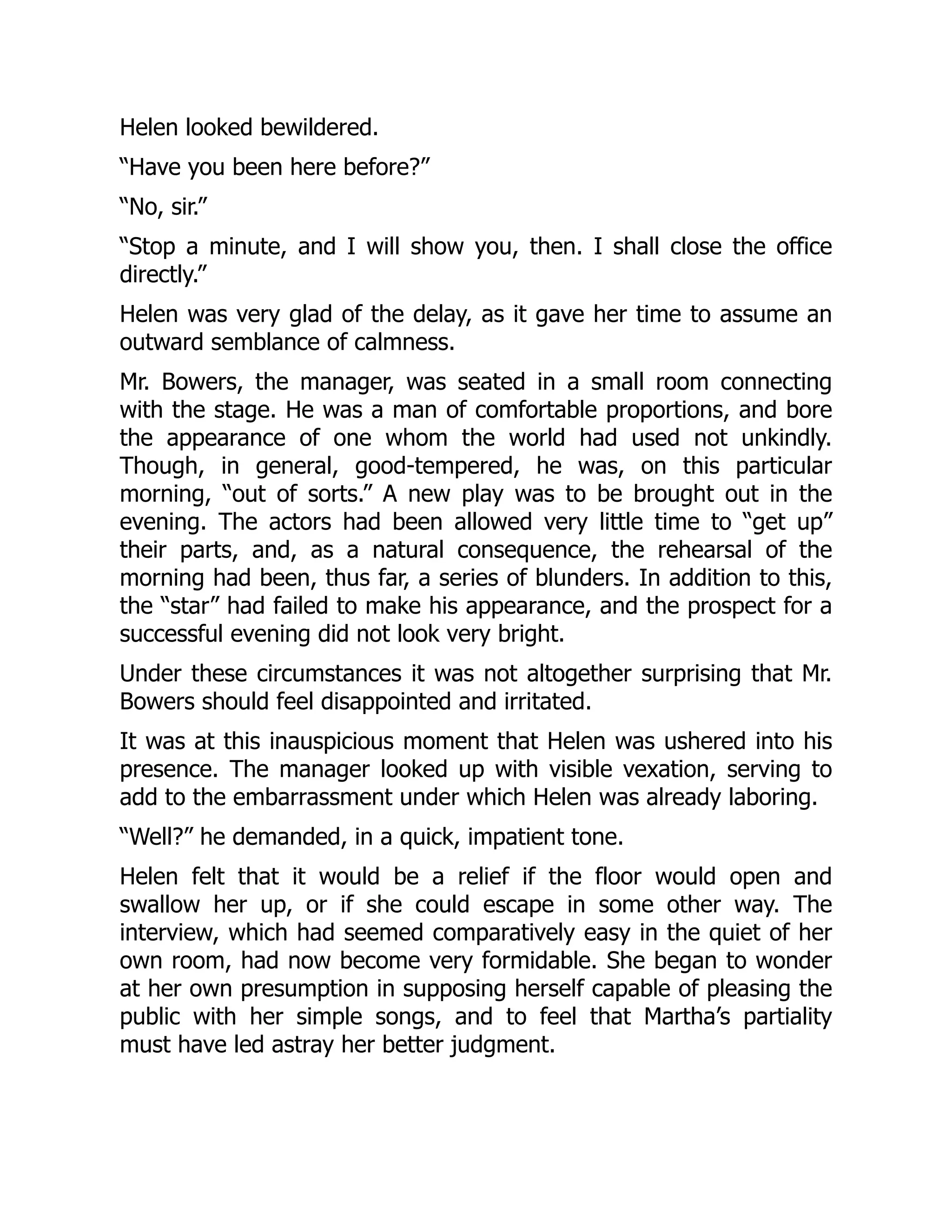 Helen looked bewildered.
“Have you been here before?”
“No, sir.”
“Stop a minute, and I will show you, then. I shall close the office
directly.”
Helen was very glad of the delay, as it gave her time to assume an
outward semblance of calmness.
Mr. Bowers, the manager, was seated in a small room connecting
with the stage. He was a man of comfortable proportions, and bore
the appearance of one whom the world had used not unkindly.
Though, in general, good-tempered, he was, on this particular
morning, “out of sorts.” A new play was to be brought out in the
evening. The actors had been allowed very little time to “get up”
their parts, and, as a natural consequence, the rehearsal of the
morning had been, thus far, a series of blunders. In addition to this,
the “star” had failed to make his appearance, and the prospect for a
successful evening did not look very bright.
Under these circumstances it was not altogether surprising that Mr.
Bowers should feel disappointed and irritated.
It was at this inauspicious moment that Helen was ushered into his
presence. The manager looked up with visible vexation, serving to
add to the embarrassment under which Helen was already laboring.
“Well?” he demanded, in a quick, impatient tone.
Helen felt that it would be a relief if the floor would open and
swallow her up, or if she could escape in some other way. The
interview, which had seemed comparatively easy in the quiet of her
own room, had now become very formidable. She began to wonder
at her own presumption in supposing herself capable of pleasing the
public with her simple songs, and to feel that Martha’s partiality
must have led astray her better judgment.
 