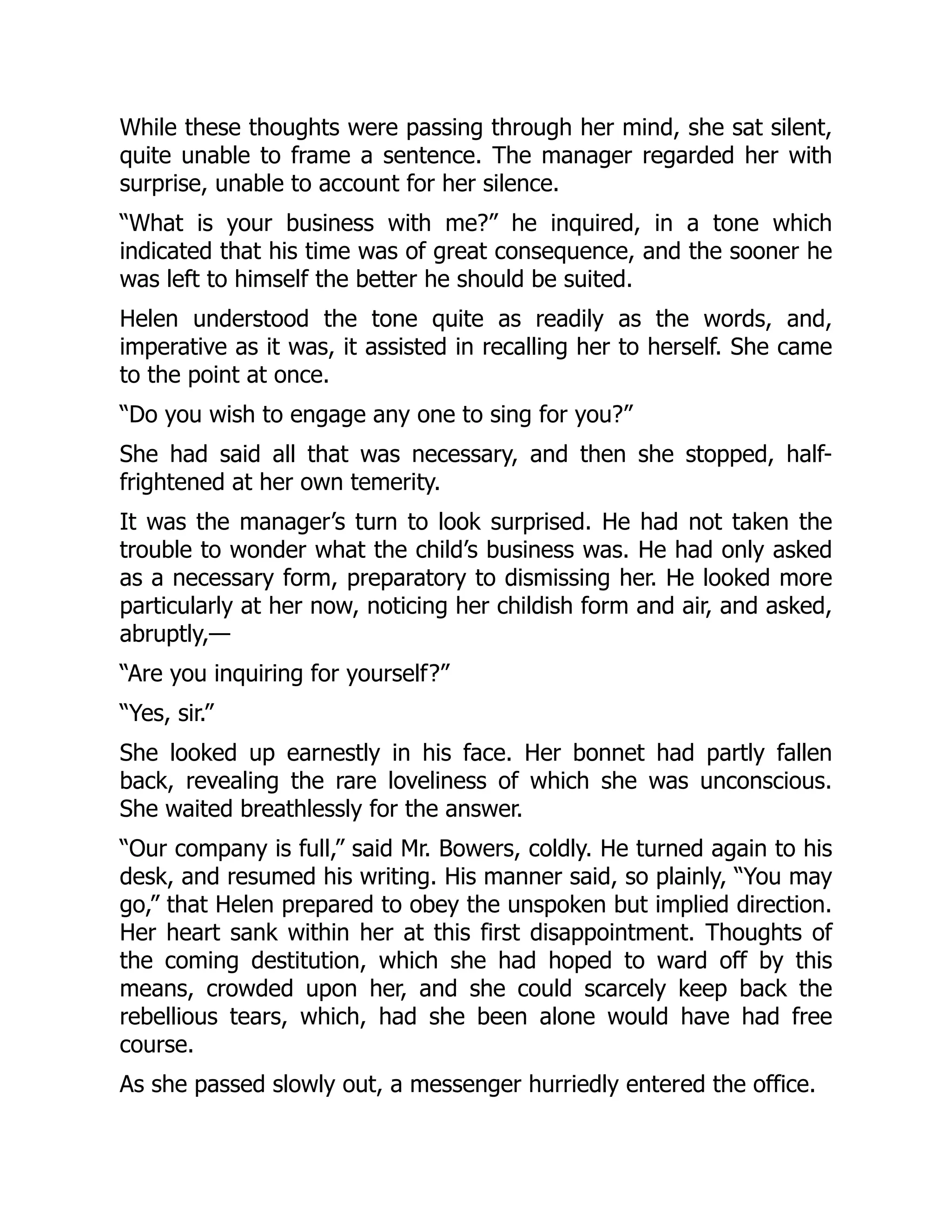 While these thoughts were passing through her mind, she sat silent,
quite unable to frame a sentence. The manager regarded her with
surprise, unable to account for her silence.
“What is your business with me?” he inquired, in a tone which
indicated that his time was of great consequence, and the sooner he
was left to himself the better he should be suited.
Helen understood the tone quite as readily as the words, and,
imperative as it was, it assisted in recalling her to herself. She came
to the point at once.
“Do you wish to engage any one to sing for you?”
She had said all that was necessary, and then she stopped, half-
frightened at her own temerity.
It was the manager’s turn to look surprised. He had not taken the
trouble to wonder what the child’s business was. He had only asked
as a necessary form, preparatory to dismissing her. He looked more
particularly at her now, noticing her childish form and air, and asked,
abruptly,—
“Are you inquiring for yourself?”
“Yes, sir.”
She looked up earnestly in his face. Her bonnet had partly fallen
back, revealing the rare loveliness of which she was unconscious.
She waited breathlessly for the answer.
“Our company is full,” said Mr. Bowers, coldly. He turned again to his
desk, and resumed his writing. His manner said, so plainly, “You may
go,” that Helen prepared to obey the unspoken but implied direction.
Her heart sank within her at this first disappointment. Thoughts of
the coming destitution, which she had hoped to ward off by this
means, crowded upon her, and she could scarcely keep back the
rebellious tears, which, had she been alone would have had free
course.
As she passed slowly out, a messenger hurriedly entered the office.
 