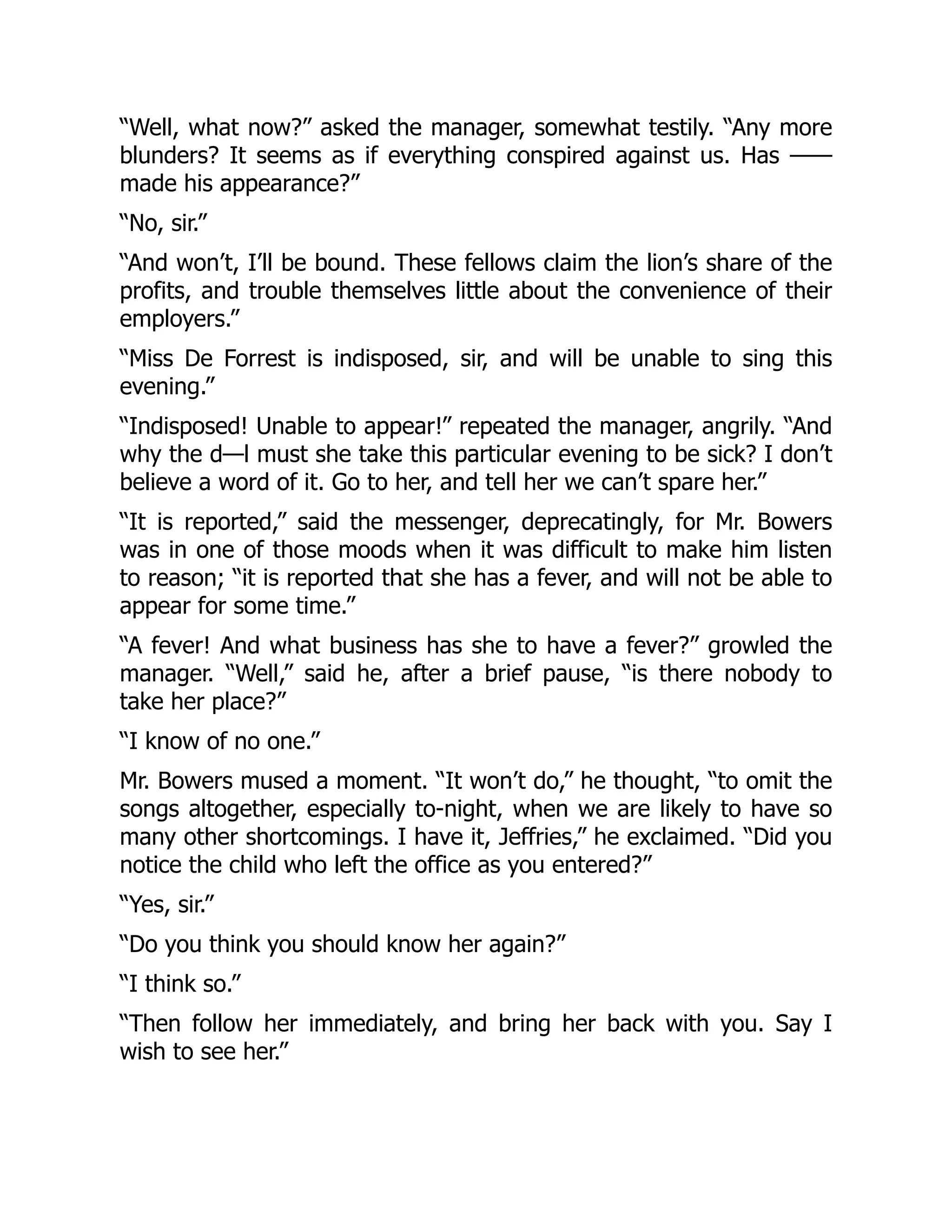 “Well, what now?” asked the manager, somewhat testily. “Any more
blunders? It seems as if everything conspired against us. Has ——
made his appearance?”
“No, sir.”
“And won’t, I’ll be bound. These fellows claim the lion’s share of the
profits, and trouble themselves little about the convenience of their
employers.”
“Miss De Forrest is indisposed, sir, and will be unable to sing this
evening.”
“Indisposed! Unable to appear!” repeated the manager, angrily. “And
why the d—l must she take this particular evening to be sick? I don’t
believe a word of it. Go to her, and tell her we can’t spare her.”
“It is reported,” said the messenger, deprecatingly, for Mr. Bowers
was in one of those moods when it was difficult to make him listen
to reason; “it is reported that she has a fever, and will not be able to
appear for some time.”
“A fever! And what business has she to have a fever?” growled the
manager. “Well,” said he, after a brief pause, “is there nobody to
take her place?”
“I know of no one.”
Mr. Bowers mused a moment. “It won’t do,” he thought, “to omit the
songs altogether, especially to-night, when we are likely to have so
many other shortcomings. I have it, Jeffries,” he exclaimed. “Did you
notice the child who left the office as you entered?”
“Yes, sir.”
“Do you think you should know her again?”
“I think so.”
“Then follow her immediately, and bring her back with you. Say I
wish to see her.”
 