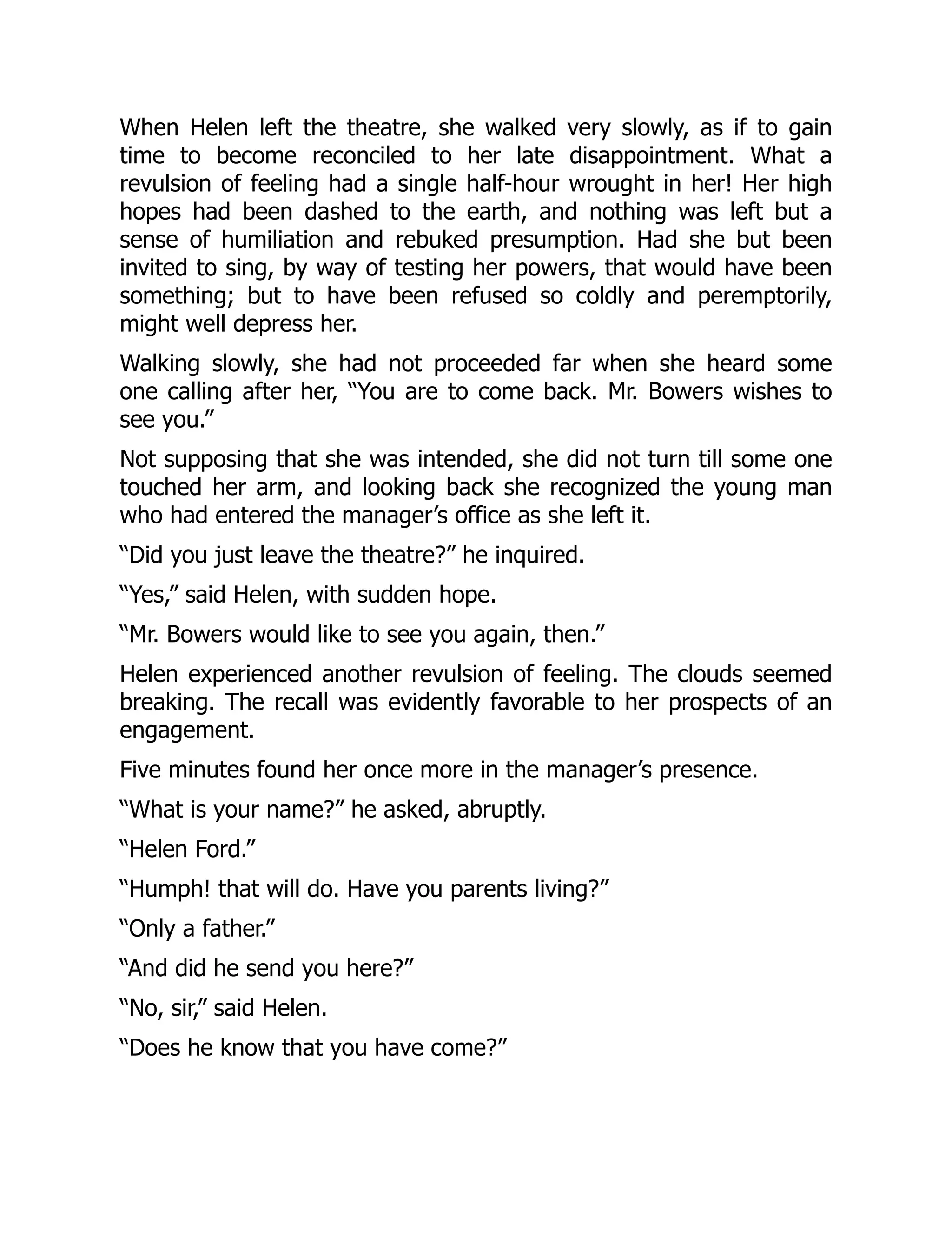 When Helen left the theatre, she walked very slowly, as if to gain
time to become reconciled to her late disappointment. What a
revulsion of feeling had a single half-hour wrought in her! Her high
hopes had been dashed to the earth, and nothing was left but a
sense of humiliation and rebuked presumption. Had she but been
invited to sing, by way of testing her powers, that would have been
something; but to have been refused so coldly and peremptorily,
might well depress her.
Walking slowly, she had not proceeded far when she heard some
one calling after her, “You are to come back. Mr. Bowers wishes to
see you.”
Not supposing that she was intended, she did not turn till some one
touched her arm, and looking back she recognized the young man
who had entered the manager’s office as she left it.
“Did you just leave the theatre?” he inquired.
“Yes,” said Helen, with sudden hope.
“Mr. Bowers would like to see you again, then.”
Helen experienced another revulsion of feeling. The clouds seemed
breaking. The recall was evidently favorable to her prospects of an
engagement.
Five minutes found her once more in the manager’s presence.
“What is your name?” he asked, abruptly.
“Helen Ford.”
“Humph! that will do. Have you parents living?”
“Only a father.”
“And did he send you here?”
“No, sir,” said Helen.
“Does he know that you have come?”
 