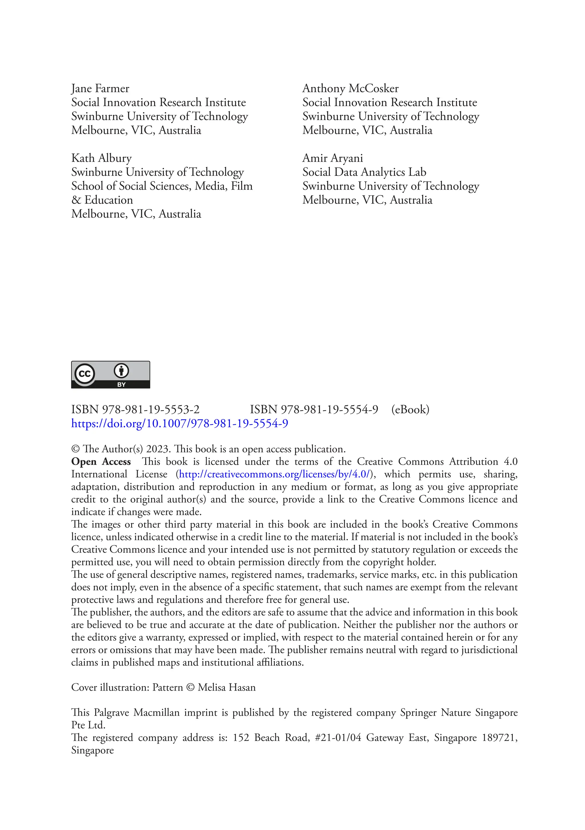 ISBN 978-981-19-5553-2    ISBN 978-981-19-5554-9 (eBook)
https://doi.org/10.1007/978-981-19-5554-9
© The Author(s) 2023. This book is an open access publication.
Open Access This book is licensed under the terms of the Creative Commons Attribution 4.0
International License (http://creativecommons.org/licenses/by/4.0/), which permits use, sharing,
adaptation, distribution and reproduction in any medium or format, as long as you give appropriate
credit to the original author(s) and the source, provide a link to the Creative Commons licence and
indicate if changes were made.
The images or other third party material in this book are included in the book’s Creative Commons
licence, unless indicated otherwise in a credit line to the material. If material is not included in the book’s
Creative Commons licence and your intended use is not permitted by statutory regulation or exceeds the
permitted use, you will need to obtain permission directly from the copyright holder.
The use of general descriptive names, registered names, trademarks, service marks, etc. in this publication
does not imply, even in the absence of a specific statement, that such names are exempt from the relevant
protective laws and regulations and therefore free for general use.
The publisher, the authors, and the editors are safe to assume that the advice and information in this book
are believed to be true and accurate at the date of publication. Neither the publisher nor the authors or
the editors give a warranty, expressed or implied, with respect to the material contained herein or for any
errors or omissions that may have been made. The publisher remains neutral with regard to jurisdictional
claims in published maps and institutional affiliations.
Cover illustration: Pattern © Melisa Hasan
This Palgrave Macmillan imprint is published by the registered company Springer Nature Singapore
Pte Ltd.
The registered company address is: 152 Beach Road, #21-01/04 Gateway East, Singapore 189721,
Singapore
Jane Farmer
Social Innovation Research Institute
Swinburne University of Technology
Melbourne, VIC, Australia
Kath Albury
Swinburne University of Technology
School of Social Sciences, Media, Film
& Education
Melbourne, VIC, Australia
Anthony McCosker
Social Innovation Research Institute
Swinburne University of Technology
Melbourne, VIC, Australia
Amir Aryani
Social Data Analytics Lab
Swinburne University of Technology
Melbourne, VIC, Australia
 