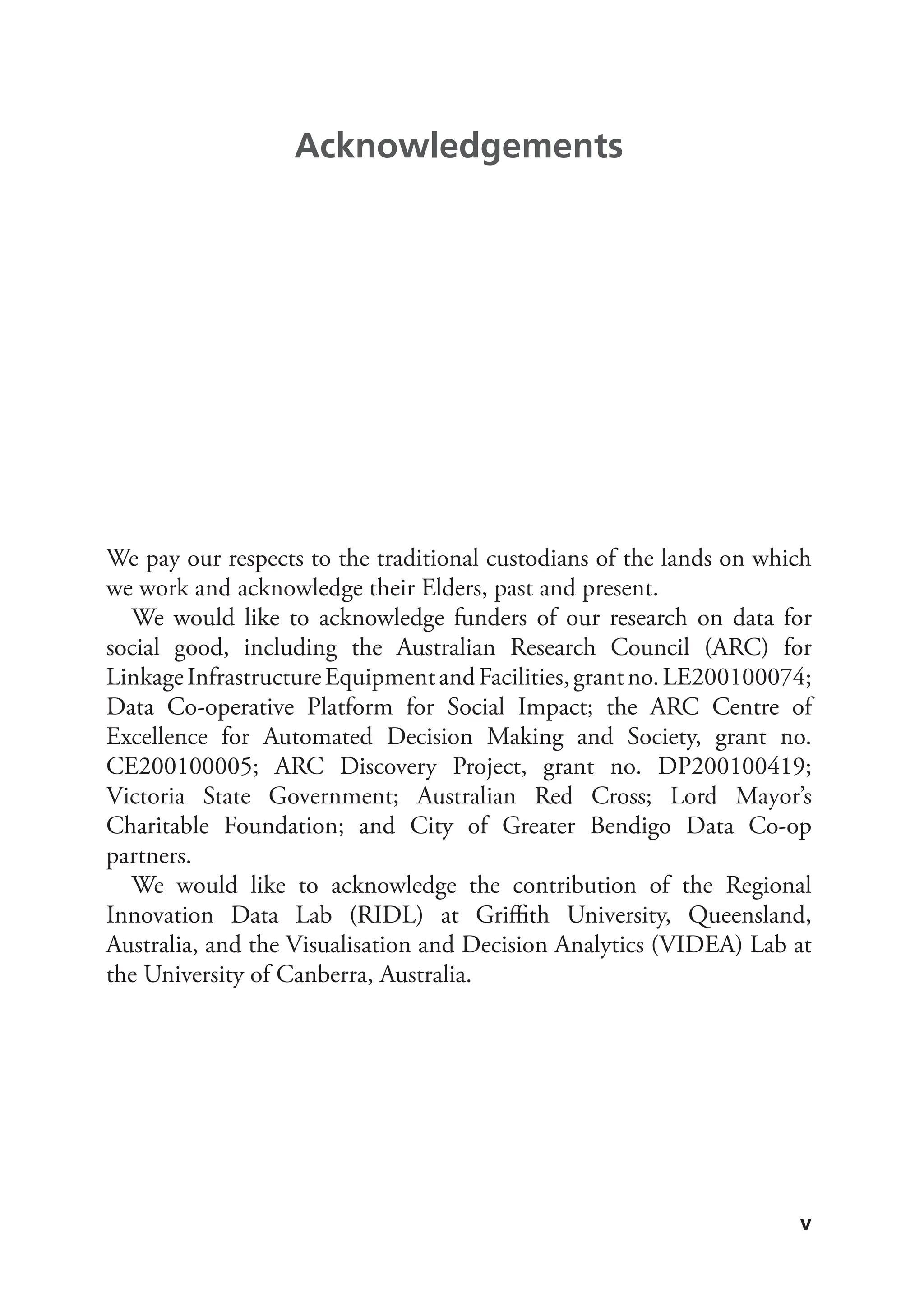 v
We pay our respects to the traditional custodians of the lands on which
we work and acknowledge their Elders, past and present.
We would like to acknowledge funders of our research on data for
social good, including the Australian Research Council (ARC) for
LinkageInfrastructureEquipmentandFacilities,grantno.LE200100074;
Data Co-operative Platform for Social Impact; the ARC Centre of
Excellence for Automated Decision Making and Society, grant no.
CE200100005; ARC Discovery Project, grant no. DP200100419;
Victoria State Government; Australian Red Cross; Lord Mayor’s
Charitable Foundation; and City of Greater Bendigo Data Co-op
partners.
We would like to acknowledge the contribution of the Regional
Innovation Data Lab (RIDL) at Griffith University, Queensland,
Australia, and the Visualisation and Decision Analytics (VIDEA) Lab at
the University of Canberra, Australia.
Acknowledgements
 